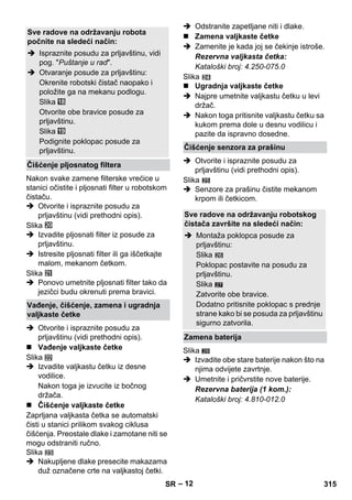 – 12 
Nakon svake zamene filterske vrećice u 
stanici očistite i pljosnati filter u robotskom 
čistaču. 
 Otvorite i ispraznite posudu za 
prljavštinu (vidi prethodni opis). 
Slika 
 Izvadite pljosnati filter iz posude za 
prljavštinu. 
 Istresite pljosnati filter ili ga iščetkajte 
malom, mekanom četkom. 
Slika 
 Ponovo umetnite pljosnati filter tako da 
jezičci budu okrenuti prema bravici. 
 Otvorite i ispraznite posudu za 
prljavštinu (vidi prethodni opis). 
 Vađenje valjkaste četke 
Slika 
 Izvadite valjkastu četku iz desne 
vodilice. 
Nakon toga je izvucite iz bočnog 
držača. 
 Čišćenje valjkaste četke 
Zaprljana valjkasta četka se automatski 
čisti u stanici prilikom svakog ciklusa 
čišćenja. Preostale dlake i zamotane niti se 
mogu odstraniti ručno. 
Slika 
 Nakupljene dlake presecite makazama 
duž označene crte na valjkastoj četki. 
 Odstranite zapetljane niti i dlake. 
 Zamena valjkaste četke 
 Zamenite je kada joj se čekinje istroše. 
Rezervna valjkasta četka: 
Kataloški broj: 4.250-075.0 
Slika 
 Ugradnja valjkaste četke 
 Najpre umetnite valjkastu četku u levi 
držač. 
 Nakon toga pritisnite valjkastu četku sa 
kukom prema dole u desnu vodilicu i 
pazite da ispravno dosedne. 
 Otvorite i ispraznite posudu za 
prljavštinu (vidi prethodni opis). 
Slika 
 Senzore za prašinu čistite mekanom 
krpom ili četkicom. 
27 
Slika 
 Izvadite obe stare baterije nakon što na 
njima odvijete zavrtnje. 
 Umetnite i pričvrstite nove baterije. 
Rezervna baterija (1 kom.): 
Kataloški broj: 4.810-012.0 
Sve radove na održavanju robota 
počnite na sledeći način: 
 Ispraznite posudu za prljavštinu, vidi 
pog. Puštanje u rad. 
 Otvaranje posude za prljavštinu: 
Okrenite robotski čistač naopako i 
položite ga na mekanu podlogu. 
Slika 
Otvorite obe bravice posude za 
prljavštinu. 
Slika 
Podignite poklopac posude za 
prljavštinu. 
Čišćenje pljosnatog filtera 
Vađenje, čišćenje, zamena i ugradnja 
valjkaste četke 
Čišćenje senzora za prašinu 
Sve radove na održavanju robotskog 
čistača završite na sledeći način: 
 Montaža poklopca posude za 
prljavštinu: 
Slika 
Poklopac postavite na posudu za 
prljavštinu. 
Slika 
Zatvorite obe bravice. 
Dodatno pritisnite poklopac s prednje 
strane kako bi se posuda za prljavštinu 
sigurno zatvorila. 
Zamena baterija 
28 
SR 315 
 