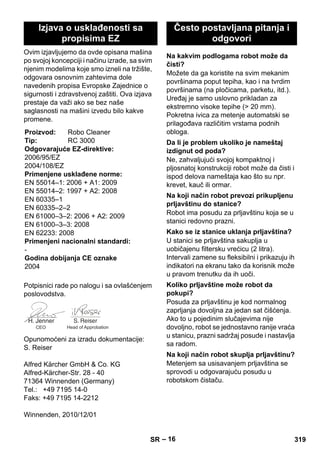 – 16 
Ovim izjavljujemo da ovde opisana mašina 
po svojoj koncepciji i načinu izrade, sa svim 
njenim modelima koje smo izneli na tržište, 
odgovara osnovnim zahtevima dole 
navedenih propisa Evropske Zajednice o 
sigurnosti i zdravstvenoj zaštiti. Ova izjava 
prestaje da važi ako se bez naše 
saglasnosti na mašini izvedu bilo kakve 
promene. 
Potpisnici rade po nalogu i sa ovlašćenjem 
poslovodstva. 
Opunomoćeni za izradu dokumentacije: 
S. Reiser 
Alfred Kärcher GmbH  Co. KG 
Alfred-Kärcher-Str. 28 - 40 
71364 Winnenden (Germany) 
Tel.: +49 7195 14-0 
Faks: +49 7195 14-2212 
Winnenden, 2010/12/01 
Možete da ga koristite na svim mekanim 
površinama poput tepiha, kao i na tvrdim 
površinama (na pločicama, parketu, itd.). 
Uređaj je samo uslovno prikladan za 
ekstremno visoke tepihe ( 20 mm). 
Pokretna ivica za metenje automatski se 
prilagođava različitim vrstama podnih 
obloga. 
Ne, zahvaljujući svojoj kompaktnoj i 
pljosnatoj konstrukciji robot može da čisti i 
ispod delova nameštaja kao što su npr. 
krevet, kauč ili ormar. 
Robot ima posudu za prljavštinu koja se u 
stanici redovno prazni. 
U stanici se prljavština sakuplja u 
uobičajenu filtersku vrećicu (2 litra). 
Intervali zamene su fleksibilni i prikazuju ih 
indikatori na ekranu tako da korisnik može 
u pravom trenutku da ih uoči. 
Posuda za prljavštinu je kod normalnog 
zaprljanja dovoljna za jedan sat čišćenja. 
Ako to u pojedinim slučajevima nije 
dovoljno, robot se jednostavno ranije vraća 
u stanicu, prazni sadržaj posude i nastavlja 
sa radom. 
Metenjem sa usisavanjem prljavština se 
sprovodi u odgovarajuću posudu u 
robotskom čistaču. 
Izjava o usklađenosti sa 
propisima EZ 
Proizvod: Robo Cleaner 
Tip: RC 3000 
Odgovarajuće EZ-direktive: 
2006/95/EZ 
2004/108/EZ 
Primenjene usklađene norme: 
EN 55014–1: 2006 + A1: 2009 
EN 55014–2: 1997 + A2: 2008 
EN 60335–1 
EN 60335–2–2 
EN 61000–3–2: 2006 + A2: 2009 
EN 61000–3–3: 2008 
EN 62233: 2008 
Primenjeni nacionalni standardi: 
- 
Godina dobijanja CE oznake 
2004 
CEO Head of Approbation 
Često postavljana pitanja i 
odgovori 
Na kakvim podlogama robot može da 
čisti? 
Da li je problem ukoliko je nameštaj 
izdignut od poda? 
Na koji način robot prevozi prikupljenu 
prljavštinu do stanice? 
Kako se iz stanice uklanja prljavština? 
Koliko prljavštine može robot da 
pokupi? 
Na koji način robot skuplja prljavštinu? 
SR 319 
 