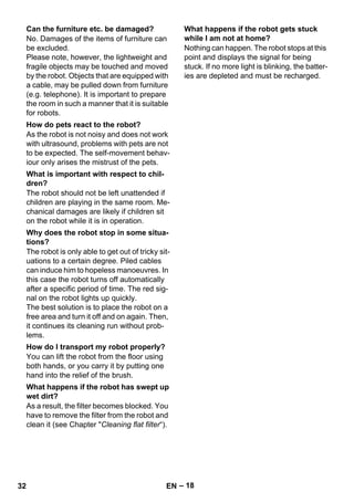 – 18 
No. Damages of the items of furniture can 
be excluded. 
Please note, however, the lightweight and 
fragile objects may be touched and moved 
by the robot. Objects that are equipped with 
a cable, may be pulled down from furniture 
(e.g. telephone). It is important to prepare 
the room in such a manner that it is suitable 
for robots. 
As the robot is not noisy and does not work 
with ultrasound, problems with pets are not 
to be expected. The self-movement behav-iour 
only arises the mistrust of the pets. 
The robot should not be left unattended if 
children are playing in the same room. Me-chanical 
damages are likely if children sit 
on the robot while it is in operation. 
The robot is only able to get out of tricky sit-uations 
to a certain degree. Piled cables 
can induce him to hopeless manoeuvres. In 
this case the robot turns off automatically 
after a specific period of time. The red sig-nal 
on the robot lights up quickly. 
The best solution is to place the robot on a 
free area and turn it off and on again. Then, 
it continues its cleaning run without prob-lems. 
You can lift the robot from the floor using 
both hands, or you carry it by putting one 
hand into the relief of the brush. 
As a result, the filter becomes blocked. You 
have to remove the filter from the robot and 
clean it (see Chapter Cleaning flat filter“). 
Nothing can happen. The robot stops at this 
point and displays the signal for being 
stuck. If no more light is blinking, the batter-ies 
are depleted and must be recharged. 
Can the furniture etc. be damaged? 
How do pets react to the robot? 
What is important with respect to chil-dren? 
Why does the robot stop in some situa-tions? 
How do I transport my robot properly? 
What happens if the robot has swept up 
wet dirt? 
What happens if the robot gets stuck 
while I am not at home? 
32 EN 
 