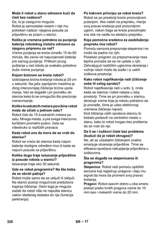 – 17 
Da, to je zasigurno moguće. 
Robot je samostalan sistem i nije mu 
potreban nadzor; njegova posuda za 
prljavštinu se prazni u stanici. 
Vreme punjenja se kreće između 15 do 60 
minuta, što zavisi od napunjenosti baterije 
pre samog punjenja. Prilikom prvog 
puštanja u rad robotu je svakako potrebno 
duže vreme punjenja. 
Uobičajena brzina kretanja robota je 20 cm 
u sekundi. Na jače zaprljanim mestima je 
zbog intenzivnijeg čišćenja brzina upola 
manja. Isto se događa i pri povratku do 
stanice kako bi se omogućilo što preciznije 
manevrisanje. 
Robot čisti do 15 kvadratnih metara po 
satu. Mnoga mesta, a pre svega intenzivno 
korišćeni prometni putevi, čiste se 
višestruko iz različitih pravaca. 
Robot se vraća do stanice kada napon 
baterije dostigne određeni nivo ili kada se 
napuni posuda za prljavštinu. 
Isisavanje traje oko 30 sekundi. 
Robot može samo da se uključi ili isključi. 
Na stanici postoji mogućnost predizbora 
trajanja čišćenja. Osim toga je moguće 
zadati da robot više ne napušta stanicu 
nakon sledećeg dolaska do nje (funkcija 
parkiranja). 
Robot se po prostoriji kreće proizvoljnom 
putanjom. Ako naleti na prepreku, menja 
svoj pravac kretanja pod proizvoljnim 
uglom, nakon čega se kreće pravolinijski 
sve dok ne naiđe na sledeću prepreku. 
Pomoću senzora prepoznaje stepenice i ne 
može da padne niz njih. 
Poseban program za prepoznavanje resa 
tepiha pomaže da se ne uplete u njih. 
Zahvaljujući različitim uglovima okretanja i 
vožnje robot može da izađe i iz uskih 
ćoškova prostorije. 
Robot najefikasnije radi u sobi, tj. onda 
kada se stanica i robot nalaze u istoj 
prostoriji. Time se pri povratku u stanicu 
skraćuje vreme koje je robotu potrebno da 
je pronađe, čime je udeo efektivnog 
vremena čišćenja najveći. 
Kod čišćenja celih spratova stanicu bi 
trebalo postaviti na centralno mesto u 
stanu, kako bi robot mogao bez problema 
da se vrati do nje. 
Ne, ali se učestalim čišćenjem znatno 
smanjuje stvaranje prljavštine. Time se 
efikasno sprečava nakupljanje prljavštine u 
ćoškovima. 
Stepenice: Robot radi pomoću optičkih 
senzora koji registruju pragove i daju mu 
signal da mora da promeni svoj pravac 
kretanja. 
Pragovi: Robot sasvim dobro u oba smera 
prelazi preko tvrdih pragova visine do 10 
mm kao i mekanih visine do 20 mm. 
Može li robot u stanu odnosno kući da 
čisti bez nadzora? 
Koliko je vremena potrebno za punjenje 
baterija robotskog čistača odnosno za 
njegovu pripremu za rad? 
Kojom brzinom se kreće robot? 
Koliko kvadratnih metara površine robot 
može da očisti u jednom satu? 
Kada robot zna da mora da se vrati do 
stanice? 
Koliko dugo traje isisavanje prljavštine 
iz posude robota u stanici? 
Gde se robot programira? Na šta treba 
da se obrati pažnja? 
Po kakvom principu se robot kreće? 
Koja pomoćna sredstva za zaobilaženje 
prepreka ima robot? 
Kako robot najefikasnije radi (čišćenje 
sobe ili celog sprata)? 
Da li se i ćoškovi čiste bez problema 
(budući da je robot okrugao)? 
Šta se događa na stepenicama ili 
pragovima? 
320 SR 
 