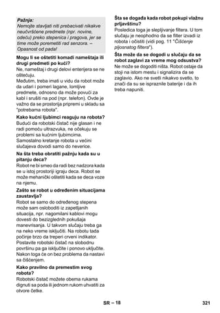 – 18 
Ne, nameštaj i drugi delovi enterijera se ne 
oštećuju. 
Međutim, treba imati u vidu da robot može 
da udari i pomeri lagane, lomljive 
predmete, odnosno da može povući za 
kabl i srušiti na pod (npr. telefon). Ovde je 
važno da se prostorija pripremi u skladu sa 
potrebama robota. 
Budući da robotski čistač nije glasan i ne 
radi pomoću ultrazvuka, ne očekuju se 
problemi sa kućnim ljubimcima. 
Samostalno kretanje robota u većini 
slučajeva dovodi samo do neverice. 
Robot ne bi smeo da radi bez nadzora kada 
se u istoj prostoriji igraju deca. Robot se 
može mehanički oštetiti kada se deca voze 
na njemu. 
Robot se samo do određenog stepena 
može sam osloboditi iz zapetljanih 
situacija, npr. nagomilani kablovi mogu 
dovesti do bezizglednih pokušaja 
manevrisanja. U takvom slučaju treba ga 
na neko vreme isključiti. Na robotu tada 
počinje brzo da treperi crveni indikator. 
Postavite robotski čistač na slobodnu 
površinu pa ga isključite i ponovo uključite. 
Nakon toga će on bez problema da nastavi 
sa čišćenjem. 
Robotski čistač možete obema rukama 
dignuti sa poda ili jednom rukom uhvatiti za 
otvore četke. 
Posledica toga je slepljivanje filtera. U tom 
slučaju je neophodno da se filter izvadi iz 
robota i očistiti (vidi pog. 11 Čišćenje 
pljosnatog filtera). 
Ne može se dogoditi ništa. Robot ostaje da 
stoji na istom mestu i signalizira da se 
zaglavio. Ako ne svetli nikakvo svetlo, to 
znači da su se ispraznile baterije i da ih 
treba napuniti. 
Pažnja: 
Nemojte stavljati niti prebacivati nikakve 
neučvršćene predmete (npr. novine, 
odeću) preko stepenica i pragova, jer se 
time može poremetiti rad senzora. – 
Opasnost od pada! 
Mogu li se oštetiti komadi nameštaja ili 
drugi predmeti po kući? 
Kako kućni ljubimci reaguju na robota? 
Na šta treba obratiti pažnju kada su u 
pitanju deca? 
Zašto se robot u određenim situacijama 
zaustavlja? 
Kako pravilno da premestim svog 
robota? 
Šta se događa kada robot pokupi vlažnu 
prljavštinu? 
Šta može da se dogodi u slučaju da se 
robot zaglavi za vreme mog odsustva? 
SR 321 
 