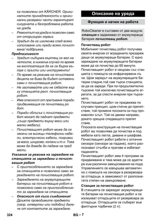 RoboCleaner е съставен от два модула; 
станция и задвижван от акумулираща 
батерия почистващ робот. 
Почистващ робот 
Станция за почистващия робот 
– 7 
са позволени от KÄRCHER. Ориги- 
налните принадлежности и ориги- 
нални резервни части гарантират 
сигурната и безпроблемна работа 
на уреда. 
– Ремонтът на уреда е позволен само 
от оторизиран сервиз. 
– Уредът да се изключва след всяко 
използване или преди всяко почист- 
ване/ поддръжка. 
Предпазливост 
– Уредът съдържа въртящ се вал на 
четките, в никакъв случай по време 
на експлоатация да се се бърка въ- 
тре с пръсти или инструменти! 
– По време на режима на почистване 
децата не бива да бъдат оставяни 
сами с почистващия робот. 
– Не заставайте или не сядайте вър 
ху станцията респ. почистващия 
робот. 
– Има опасност от препъване поради 
придвижващия се почистващ ро 
бот. 
– Поради сблъсък с почистващия ро- 
бот могат да паднат предмети 
„също предмети върху маси или 
малки мебели). 
– Почистващият робот може да се 
закачи на висящи телефонни кабе- 
ли, електрически кабели, покривки 
за маса, шнурове, колани и т.н. Това 
може да доведе до падане на пред 
мети. 
Указания за режима на зареждане на 
станцията за зареждани и почист- 
ващия робот 
– С приспособлението за зареждане 
на станцията е позволено само за- 
реждането на почистващия робот. 
– Зареждането на акумулиращите 
батерии на почистващия робот е 
позволено само на приспособление- 
то за зареждане на станцията. 
– Опасност от късо съединение! 
Дръжте проводимите предмети 
(напр. отвертки или подобни) дале- 
че от контактите за зареждане. 
Описание на уреда 
Функция и начин на работа 
Мобилният почистващ робот получава 
своята енергия от вградените презареж 
дащи се акумулиращи батерии. С едно 
зареждане на акумулиращите батерии 
може да се почиства до 60 минути. 
Почистващият робот е свързан със стан 
цията с помощта на инфрачервени лъ 
чи. Щом зарядът на акумулиращите ба- 
терии спадне,той сам търси станцията, 
за да се зареди. При по-продължително 
търсене той изключва почистващите аг- 
регати, за да спести енергия при търсе- 
нето. 
Почистващият робот се придвижва по 
случаен принцип, щом стигне до препят- 
ствия, той променя посоката си под про- 
изволен ъгъл. Той се движи направо, 
докато срещне следващото препят 
ствие. 
Плоската конструкция на почистващия 
робот му позволява да почиства и под 
мебели като легла, дивани и шкафове. 
Почистващият робот работи с оптични 
сензори (сензори за падане), които раз- 
познават стълби и праговe и избягват 
паданията. 
Почистващият робот има 4 програми за 
придвижване и така може да се адапти 
ра към различни замърсявания на пода. 
Управлението се извършва автоматич 
но с помощта на сензори в резервоара 
за отпадъци, в зависимост от разпозна- 
тата степен на замърсяване. 
В станцията се зареждат акумулиращи 
те батерии на почистващия робот и се 
изсмукват отпадъците от резервоара за 
отпадъци. Отпадъците се събират във 
филтърни торбички (2 л). 
324 BG 
 