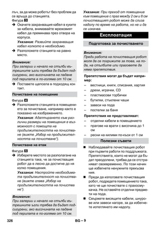 – 9 
лъч, за да може роботът без проблем да 
се връща до станцията. 
Фигура 
 Окачете захранващия кабел в куките 
за кабела, внимавайте мрежовият 
кабел да преминава през отвора на 
корпуса. 
Указание: Развийте захранващия 
кабел колкото е необходимо. 
 Разположете станцията на равно 
място. 
 Поставете щепсела в подходящ кон 
такт. 
Фигура 
 Разположете станцията в помещени- 
ето за почистване, например както е 
показано на изображението. 
Указание: Адаптирането към раз- 
лични размери на помещения е въз- 
можност с помощта на 
продължителността на почиства- 
не (вижте „Избор на продължител- 
ността на почистване“). 
Фигура 
 Изберете местото за разполагане на 
станцията така, че за почистващия 
робот да е лесно да достигне до ня 
колко помещения. 
Указание: Настройте необходима- 
та продължителност на почиства- 
не (вижте глава „Избор на 
продължителността на почиства 
не“). 
Указание: При преход от помещение 
към помещение с праг между 2 см и 8 см 
почистващият робот може да слиза 
надолу по време на работа, но не и да 
се изкачва. 
 Наблюдавайте почистващия робот 
при първите работи по поддръжката. 
Препятствията, които не могат да бъ- 
дат преодолени, трябва да се отстра- 
няват своевременно. По този начин 
ще избегнете ненужните прекъсва 
ния. 
 Преди да използвате почистващия 
робот, подредете помещението така, 
като че ще почиствате с прахосму- 
качка. Не оставяйте отделни предме- 
ти на пода. 
 Свържете висящите кабели, шнуро- 
ве или завеси нагоре, за да избегне- 
те изтеглянето им надолу. 
Внимание: 
При галерии и начало на стълби въ- 
трешните ъгли трябва да бъдат под- 
сигурени, ако височината на падане 
под перилата е по-голяма от 10 см. 
Почистване на помещение 
Почистване на етаж 
Внимание: 
При галерии и начало на стълби въ- 
трешните ъгли трябва да бъдат под- 
сигурени, ако височината на падане 
под перилата е по-голяма от 10 см. 
Експлоатация 
Подготовка за почистването 
Внимание: 
Преди работа на почистващия робот 
моля да се погрижите за това, на по- 
да, на стълбите или праговете да 
няма препятствия. 
Препятствия могат да бъдат напри- 
мер: 
– вестници, книги, списания, хартия 
– дрехи, играчки, CD 
– пластмасови торбички 
– бутилки, стъклени чаши 
– завеси на пода 
– постелки за баня 
Препятствия не представляват: 
– отделни кабели в помещението 
– прагове на врати с височина до 1 
см 
– ресни на килими по-къси от 1 см 
Полезни съвети 
326 BG 
 