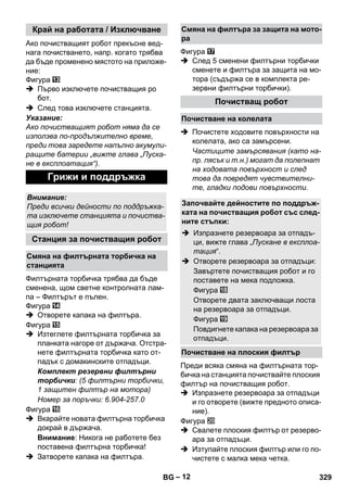 – 12 
Ако почистващият робот прекъсне вед- 
нага почистването, напр. когато трябва 
да бъде променено мястото на приложе- 
ние: 
Фигура 
 Първо изключете почистващия ро 
бот. 
 След това изключете станцията. 
Указание: 
Ако почистващият робот няма да се 
използва по-продължително време, 
преди това заредете напълно акумули- 
ращите батерии „вижте глава „Пуска- 
не в експлоатация“). 
Филтърната торбичка трябва да бъде 
сменена, щом светне контролната лам- 
па – Филтърът е пълен. 
Фигура 
 Отворете капака на филтъра. 
Фигура 
 Изтеглете филтърната торбичка за 
планката нагоре от държача. Отстра- 
нете филтърната торбичка като от- 
падък с домакинските отпадъци. 
Комплект резервни филтърни 
торбички: (5 филтърни торбички, 
1 защитен филтър на мотора) 
Номер за поръчки: 6.904-257.0 
Фигура 
 Вкарайте новата филтърна торбичка 
докрай в държача. 
Внимание: Никога не работете без 
поставена филтърна торбичка! 
 Затворете капака на филтъра. 
Фигура 
 След 5 сменени филтърни торбички 
сменете и филтъра за защита на мо- 
тора (съдържа се в комплекта ре- 
зервни филтърни торбички). 
 Почистете ходовите повърхности на 
колелата, ако са замърсени. 
Частиците замърсявания (като на- 
пр. пясък и т.н.) могат да полепнат 
на ходовата повърхност и след 
това да повредят чувствителни- 
те, гладки подови повърхности. 
Преди всяка смяна на филтърната тор- 
бичка на станцията почиствайте плоския 
филтър на почистващия робот. 
 Изпразнете резервоара за отпадъци 
и го отворете (вижте предното описа- 
ние). 
Фигура 
 Свалете плоския филтър от резерво- 
ара за отпадъци. 
 Изтупайте плоския филтър или го по- 
чистете с малка мека четка. 
Край на работата / Изключване 
Грижи и поддръжка 
Внимание: 
Преди всички дейности по поддръжка- 
та изключете станцията и почиства- 
щия робот! 
Станция за почистващия робот 
Смяна на филтърната торбичка на 
станцията 
Смяна на филтъра за защита на мото- 
ра 
Почистващ робот 
Почистване на колелата 
Започвайте дейностите по поддръж- 
ката на почистващия робот със след- 
ните стъпки: 
 Изпразнете резервоара за отпадъ- 
ци, вижте глава „Пускане в експлоа- 
тация“. 
 Отворете резервоара за отпадъци: 
Завъртете почистващия робот и го 
поставете на мека подложка. 
Фигура 
Отворете двата заключващи лоста 
на резервоара за отпадъци. 
Фигура 
Повдигнете капака на резервоара за 
отпадъци. 
Почистване на плоския филтър 
BG 329 
 
