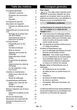 Français 
Cher client, 
– 5 
Lire cette notice originale avant 
la première utilisation de votre 
appareil, se comporter selon ce qu'elle re-quièrt 
et la conserver pour une utilisation ul-térieure 
ou pour le propriétaire futur. 
 Il est conçu pour le nettoyage entière-ment 
automatique de la partie intérieure 
et peut être utilisé pour l'entretien auto-nome 
et continu de tous les revête-ments 
usuels de sols. 
 Cet appareil ne doit être utilisé que pour 
un usage domestique. 
N'utiliser le RoboCleaner que 
– pour le nettoyage domestique de revê-tements 
de sol textiles et durs. 
Attention : Pour éviter toute éraflure 
sur les revêtements de sol particulière-ment 
sensibles (tels par ex. que le 
marbre tendre), effectuer auparavant 
un essai à un endroit non exposé. 
Ne pas utiliser le RoboCleaner pour le 
nettoyage : 
– de revêtements de sol mouillés, 
– de salles de bain ou autres locaux hu-mides, 
– d'escaliers, 
– de dessus de table et étagères, 
– de caves ou greniers, 
– d'entrepôts, bâtiments industriels, etc. 
– en plein air. 
Le fabricant décline toute responsabilité en 
cas de dommages dus à une utilisation non 
conforme ou incorrecte de l'appareil. 
Table des matières 
Consignes générales . . . . . . . .5 
Utilisation conforme . . . . . .5 
Protection de l’environne-ment 
. . . . . . . . . . . . . . . . . .6 
Garantie . . . . . . . . . . . . . . .6 
Consignes de sécurité . . . . . . .6 
Description de l’appareil. . . . . .7 
Fonction et méthode de tra-vail 
. . . . . . . . . . . . . . . . . . .7 
Préparatifs pour la mise en ser-vice. 
. . . . . . . . . . . . . . . . . . . . .8 
Montage de la rampe d'ac-cès 
de la station . . . . . . . . .8 
Instructions de mise en 
place pour la station . . . . . .9 
Fonctionnement . . . . . . . . . . . .9 
Préparatifs pour le net-toyage. 
. . . . . . . . . . . . . . . .9 
Conseils et astuces . . . . . .9 
Mise en service. . . . . . . . .10 
Sélection de la durée de 
nettoyage . . . . . . . . . . . . .10 
Mode silencieux (Quiet 
mode) . . . . . . . . . . . . . . . .11 
Programmes de déplace-ment 
. . . . . . . . . . . . . . . . .11 
Stationnement du robot de 
nettoyage . . . . . . . . . . . . .11 
Fin de l'utilisation / mise 
hors circuit . . . . . . . . . . . .11 
Entretien et maintenance . . . .12 
Station pour robot de net-toyage. 
. . . . . . . . . . . . . . .12 
Robot de nettoyage . . . . .12 
Caractéristiques techniques . .13 
Station pour robot de net-toyage. 
. . . . . . . . . . . . . . .13 
Robot de nettoyage . . . . .13 
Éliminer l'appareil usé et l'accu-mulateur 
. . . . . . . . . . . . . . . . .14 
Démonter la batterie et l'éli-miner. 
. . . . . . . . . . . . . . . .14 
Service de dépannage . . . . . .15 
Déclaration de conformité CE . .17 
Questions fréquentes et ré-ponses 
. . . . . . . . . . . . . . . . . .17 
Consignes générales 
Utilisation conforme 
Le RoboCleaner se compose de deux uni-tés 
; une station et un robot de net-toyage 
à accu. 
FR 33 
 