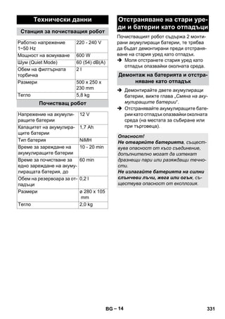 Почистващият робот съдържа 2 монти- 
рани акумулиращи батерии, те трябва 
да бъдат демонтирани преди отстраня- 
ване на стария уред като отпадък. 
 Моля отстранете стария уред като 
– 14 
отпадък опазвайки околната среда. 
 Демонтирайте двете акумулиращи 
батерии, вижте глава „Смяна на аку- 
мулиращите батерии“. 
 Отстранявайте акумулиращите бате- 
рии като отпадък опазвайки околната 
среда (на местата за събиране или 
при търговеца). 
Технически данни 
Станция за почистващия робот 
Работно напрежение 
220 - 240 V 
1~50 Hz 
Мощност на всмукване 600 W 
Шум (Quiet Mode) 60 (54) dB(A) 
Обем на филтърната 
2 l 
торбичка 
Размери 500 x 250 x 
230 mm 
Тегло 5,8 kg 
Почистващ робот 
Напрежение на акумули- 
ращите батерии 
12 V 
Капацитет на акумулира- 
щите батерии 
1,7 Ah 
Тип батерия NiMH 
Време за зареждане на 
акумулиращите батерии 
10 - 20 min 
Време за почистване за 
едно зареждане на акуму- 
лиращата батерия, до 
60 min 
Обем на резервоара за от- 
падъци 
0,2 l 
Размери ø 280 x 105 
mm 
Тегло 2,0 kg 
Отстраняване на стари уре- 
ди и батерии като отпадъци 
Демонтаж на батерията и отстра- 
няване като отпадък 
Опасност! 
Не отваряйте батерията, същест- 
вува опасност от късо съединение, 
допълнително могат да изтекат 
дразнещи пари или разяждащи течно- 
сти. 
Не излагайте батерията на силни 
слънчеви лъчи, жега или огън, съ- 
ществува опасност от експлозия. 
BG 331 
 