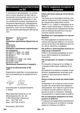 – 17 
С настоящото декларираме, че цитира- 
ната по-долу машина съответства по 
концепция и конструкция, както и по на- 
чин на производство, прилаган от нас, 
на съответните основни изисквания за 
техническа безопасност и безвредност 
на Директивите на ЕО. При промени на 
машината, които не са съгласувани с 
нас, настоящата декларация губи валид- 
ност. 
Подписалите действат по възложение и 
като пълномощници на управителното 
тяло. 
пълномощник по документацията: 
S. Reiser 
Alfred Kaercher GmbH  Co. KG 
Alfred-Kaercher-Str. 28 - 40 
71364 Winnenden (Germany) 
Тел.: +49 7195 14-0 
Факс: +49 7195 14-2212 
Winnenden, 2010/12/01 
Той може да се използва по всички стан- 
дартни повърхности като килими и твър- 
ди повърхности (фаянсови плочки, 
паркет и т.н.). Уредът е подходящ за ки- 
лими с много висок влас ( 20 мм) с из- 
вестни ограничения. Подвижният метящ 
ръб са напасва автоматично към раз- 
личните подови настилки. 
Не, благодарение на компактната си и 
плоска конструкция роботът е в състоя- 
ние да почиства и под мебелите като на- 
пр. легла, канапета и шкафове. 
Роботът притежава резервоар за отпа 
дъци, който редовно се изсмуква от 
станцията. 
В станцията отпадъците се събират в 
стандартна филтърна торбичка (2 ли- 
тра). 
Интервалите за смяна са гъвкави, потре- 
бителят своевременно получава съоб- 
щение от една контролна лампа на 
дисплея. 
Резервоарът за отпадъци е достатъчен 
за един час почистване при нормално 
замърсяване. Ако това не е достатъчно 
в отделни случаи, роботът просто се 
връща по-рано в станцията, изпразва 
съдържанието и продължава да работи. 
С помощта на подкрепящо изсмукването 
метене отпадъците се измитат в резер- 
воара за отпадъци на робота. 
Декларация за съответствие 
на ЕО 
Продукт: Robo Cleaner 
Тип: RC 3000 
Намиращи приложение Директиви на 
ЕО: 
2006/95/ЕО 
2004/108/ÅÎ 
Намерили приложение хармонизира- 
ни стандарти: 
EN 55014–1: 2006 + A1: 2009 
EN 55014–2: 1997 + A2: 2008 
EN 60335–1 
EN 60335–2–2 
EN 61000–3–2: 2006 + A2: 2009 
EN 61000–3–3: 2008 
EN 62233: 2008 
Приложими национални стандарти 
- 
Година на обозначение та ЕС 
2004 
CEO Head of Approbation 
Често задавани въпроси и 
отговори 
Какви настилки може да почиства ро- 
ботът? 
Проблем ли е проходимостта под ме- 
белите? 
Как роботът транспортира поетите от- 
падъци до станцията? 
Как отпадъците се поемат в станция- 
та? 
Колко отпадъци може да поеме робо- 
тът? 
Как се извършва поемането на отпа- 
дъците от робота? 
334 BG 
 