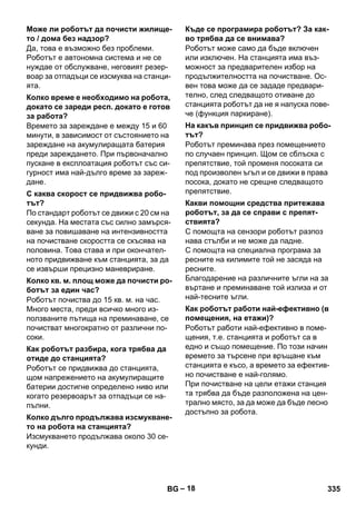 – 18 
Да, това е възможно без проблеми. 
Роботът е автономна система и не се 
нуждае от обслужване, неговият резер- 
воар за отпадъци се изсмуква на станци- 
ята. 
Времето за зареждане е между 15 и 60 
минути, в зависимост от състоянието на 
зареждане на акумулиращата батерия 
преди зареждането. При първоначално 
пускане в експлоатация роботът със си- 
гурност има най-дълго време за зареж- 
дане. 
По стандарт роботът се движи с 20 см на 
секунда. На местата със силно замърся- 
ване за повишаване на интензивността 
на почистване скоростта се скъсява на 
половина. Това става и при окончател- 
ното придвижване към станцията, за да 
се извърши прецизно маневриране. 
Роботът почиства до 15 кв. м. на час. 
Много места, преди всичко много из- 
ползваните пътища на преминаване, се 
почистват многократно от различни по- 
соки. 
Роботът се придвижва до станцията, 
щом напрежението на акумулиращите 
батерии достигне определено ниво или 
когато резервоарът за отпадъци се на- 
пълни. 
Изсмукването продължава около 30 се- 
кунди. 
Роботът може само да бъде включен 
или изключен. На станцията има въз- 
можност за предварителен избор на 
продължителността на почистване. Ос- 
вен това може да се зададе предвари- 
телно, след следващото отиване до 
станцията роботът да не я напуска пове- 
че (функция паркиране). 
Роботът преминава през помещението 
по случаен принцип. Щом се сблъска с 
препятствие, той променя посоката си 
под произволен ъгъл и се движи в права 
посока, докато не срещне следващото 
препятствие. 
С помощта на сензори роботът разпоз 
нава стълби и не може да падне. 
С помощта на специална програма за 
ресните на килимите той не засяда на 
ресните. 
Благодарение на различните ъгли на за 
въртане и преминаване той излиза и от 
най-тесните ъгли. 
Роботът работи най-ефективно в поме- 
щения, т.е. станцията и роботът са в 
едно и също помещение. По този начин 
времето за търсене при връщане към 
станцията е късо, а времето за ефектив- 
но почистване е най-голямо. 
При почистване на цели етажи станция 
та трябва да бъде разположена на цен- 
трално място, за да може да бъде лесно 
достъпно за робота. 
Може ли роботът да почисти жилище- 
то / дома без надзор? 
Колко време е необходимо на робота, 
докато се зареди респ. докато е готов 
за работа? 
С каква скорост се придвижва робо- 
тът? 
Колко кв. м. площ може да почисти ро- 
ботът за един час? 
Как роботът разбира, кога трябва да 
отиде до станцията? 
Колко дълго продължава изсмукване- 
то на робота на станцията? 
Къде се програмира роботът? За как- 
во трябва да се внимава? 
На какъв принцип се придвижва робо- 
тът? 
Какви помощни средства притежава 
роботът, за да се справи с препят- 
ствията? 
Как роботът работи най-ефективно (в 
помещения, на етажи)? 
BG 335 
 