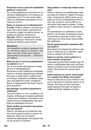 – 19 
Не, но благодарение на постоянното по- 
чистване образуването на отпадъци се 
намалява силно. По този начин ефек- 
тивно се намалява натрупването на от- 
падъци в ъглите. 
Стълби: Роботът работи с оптични сен- 
зори, които регистрират праговете на 
стъпалата и дават на робота сигнал, че 
трябва да промени посоката си. 
Прагове: Роботът преодолява както 
твърди прагове до 10 мм както и меки 
прагове до 20 мм в двете посоки. 
Не, не настъпват увреждания по пред- 
метите от обзавеждането. 
Във всеки случай трябва да се внимава, 
леките и чупливи предмети да не бъдат 
блъснати и изместени от робота респ. 
да не бъдат захванати за кабела и увле- 
чени под мебелите (напр. телефони). 
Важно е помещението да бъде подгот- 
вено за робота. 
Тъй като роботът е тих и не работи с ул- 
тразвук, не бива да се очакват проблеми 
с домашните любимци. Способността за 
самостоятелно придвижване най-често 
води до недоверие към него. 
Роботът не бива да се оставя без над- 
зор, когато децата играят в същото по- 
мещение. Могат да се очакват 
механични увреждания, ако децата сед- 
нат да се возят на робота. 
Роботът може да се освобождава само 
до известна степен от трудни ситуации, 
напр. натрупаните кабели могат да до- 
ведат до опити за маневриране без из- 
ход. Ако случаят е такъв, роботът се 
изключва след известно време. Тогава 
на роботът свети сигналът „червено бър 
зо“. 
Отстраняването на проблема е лесно, 
роботът се поставя на свободна площ и 
се изключва и включва отново. След 
това ходът на почистване продължава 
без проблеми. 
Вие можете да повдигнете робота с две 
ръце от пода или да го хванете с една 
ръка за гнездото на четката. 
Това води до залепване на филтъра. За 
целта е необходимо филтърът да бъде 
свален от робота и да се почисти (вижте 
глава „Почистване на плоския фил 
тър“). 
Нищо не може да се случи. Роботът спи- 
ра на това място и показва сигнал за за- 
сядане. Ако вече не мига светлина, 
акумулиращите батерии са празни и 
трябва да бъдат заредени отново. 
Почистват ли се ъглите без проблеми 
(роботът е кръгъл)? 
Какво се случва на стълби/прагове? 
Внимание: 
Не оставяйте отделни предмети (на- 
пр.: вестници, дрехи) по стълби и пра- 
гове, тъй като така ще се наруши 
функцията на сензорите. – Опасност 
от падане! 
Може ли да се стигне да увреждания 
на мебели и т.н.? 
Как реагират на робота домашните 
любимци? 
Какво трябва да се вземе под внима- 
ние при децата? 
Защо роботът спира при някои ситуа- 
ции? 
Как да транспортирате правилно Ва- 
шия робот? 
Какво се случва, когато роботът е 
поел влажни отпадъци? 
Какво може да се случи, когато робо- 
тът заседне във Ваше отсъствие? 
336 BG 
 