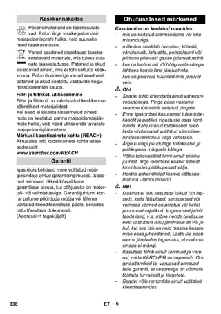 – 6 
Pakendmaterjalid on taaskasutata-vad. 
Palun ärge visake pakendeid 
majapidamisprahi hulka, vaid suunake 
need taaskasutusse. 
Vanad seadmed sisaldavad taaska-sutatavaid 
materjale, mis tuleks suu-nata 
taaskasutusse. Patareid ja akud 
sisaldavad aineid, mis ei tohi sattuda kesk-konda. 
Palun likvideerige vanad seadmed, 
patareid ja akud seetõttu vastavate kogu-missüsteemide 
kaudu. 
Filter ja filtrikott on valmistatud keskkonna-sõbralikest 
materjalidest. 
Kui need ei sisalda sisseimetud aineid, 
mida on keelatud panna majapidamisjäät-mete 
hulka, võib need utiliseerida tavaliste 
majapidamisjäätmetena. 
Märkusi koostisainete kohta (REACH) 
Aktuaalse info koostisainete kohta leiate 
aadressilt: 
www.kaercher.com/REACH 
Igas riigis kehtivad meie volitatud müü-giesindaja 
antud garantiitingimused. Sead-mel 
esinevad rikked kõrvaldame 
garantiiajal tasuta, kui põhjuseks on mater-jali- 
või valmistusviga. Garantiijuhtumi kor-ral 
palume pöörduda müüja või lähima 
volitatud klienditeenistuse poole, esitades 
ostu tõendava dokumendi. 
(Aadressi vt tagaküljelt) 
Kasutamine on keelatud ruumides: 
– mis on kaitstud alarmseadme või liiku-misanduriga. 
– mille õhk sisaldab bensiini-, kütteõli, 
värvilahusti, lahustite, petrooleumi või 
piirituse põlevaid gaase (plahvatusoht). 
– kus on lahtine tuli või hõõguvate sütega 
lahtises kamin ilma järelvalveta. 
– kus on põlevaid küünlaid ilma järelval-veta. 
 Oht 
– Seadet tohib ühendada ainult vahelduv-voolutoitega. 
Pinge peab vastama 
seadme tüübisildil esitatud pingele. 
– Enne igakordset kasutamist tuleb toite-kaablit 
ja pistikut vigastuste osas kont-rollida. 
Kahjustatud toitekaabel tuleb 
lasta viivitamatult volitatud klienditee-nindusel/ 
elektrikul välja vahetada. 
– Ärge kunagi puudutage toitekaablit ja 
pistikupesa märgade kätega. 
– Võtke toitekaablist kinni ainult pistiku 
juurest, ärge tõmmake kaablit sellest 
kinni hoides pistikupesast välja. 
– Hoidke pakendikiled lastele kättesaa-matuna 
- lämbumisoht! 
 NB! 
– Masinat ei tohi kasutada isikud (sh lap-sed), 
kelle füüsilised, sensoorsed või 
vaimsed võimed on piiratud või kellel 
puuduvad vajalikud kogemused ja/või 
teadmised, v.a. mõne nende turvlisuse 
eest vastutava isiku järelvalve all või ju-hul, 
kui see isik on neid masina kasuta-mise 
osas juhendanud. Laste üle peab 
olema järelvalve tagamaks, et nad ma-sinaga 
ei mängi. 
– Kasutada tohib ainult tarvikuid ja varu-osi, 
mida KÄRCHER aktsepteerib. Ori-ginaaltarvikud 
ja -varuosad annavad 
teile garantii, et seadmega on võimalik 
töötada turvaliselt ja tõrgeteta. 
– Seadet võib remontida ainult volitatud 
klienditeenindus. 
Keskkonnakaitse 
Filtri ja filtrikoti utiliseerimine 
Garantii 
Ohutusalased märkused 
338 ET 
 