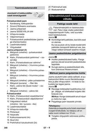 – 8 
1 Kandesang, kokkupandav 
2 Süvend filtrikaane avamiseks 
3 Jaama juhtpaneel 
4 Jaama SISSE/VÄLJA lüliti 
5 Infrapuna-saatja 
6 Väljaimemisava 
7 Puhastusroboti pealesõidutee (jaama-ga 
ühendumiseks) 
8 Laadimiskontaktid 
9 Võrgukaabel 
Jaama juhtpaneel (3) 
A Märgutuli (roheline) - puhastusroboti 
parkimine 
B Klahv „Puhastusroboti parkimine“ – sis-se/ 
välja 
C Klahv „Puhastuskestvuse valimine“ 
D Märgutuli (roheline) – 3-tunnine puhas-tamine 
E Märgutuli (roheline) – 6-tunnine puhas-tamine 
F Märgutuli (roheline) – 9-tunnine puhas-tamine 
G Märgutuli (roheline) - pidev puhastamine 
H Märgutuli (punane) – filter täis 
I Klahv „vaikne töö (Quiet mode)“ – sis-se/ 
välja 
J Märgutuli (roheline) - vaikne töö 
Puhastusrobot 
10 Klahv „Puhastusroboti sisselülitamine“ 
11 Klahv „Puhastusroboti väljalülitamine“ 
12 Valgustatud näidud 
(roheline - töö / punane - rike) 
13 Laadimiskontaktid 
14 Infrapuna-vastuvõtja 
15 Põrkeraud 
16 Harjavalts 
17 Kukkumissensorid (4x) 
18 Akud (2x) 
19 Prahimahuti lukustushoob (2x) 
20 Prahimahuti kate 
21 Mustusemahuti 
Pakendmaterjalid on taaskasutata-vad. 
Palun ärge visake pakendeid 
majapidamisprahi hulka, vaid suunake 
need taaskasutusse. 
Joonis 
 Kontrollige lahti pakkides, kas kõik osad 
on olemas. 
Kui osi puudub või kui leiate toodet lahti 
pakkides transpordil tekkinud vea, tea-vitage 
sellest koheselt seadme müüjat. 
Joonis 
 Hoidke pealesõiduteed kaldu. Pange 
jaamas olevad süvendid pealesõidutee 
tappidele. 
 Suruge jaama ja pealesõiduteed alla, 
kuni ühenduse fikseerumiseni. 
Jaama asukoht tuleb valida selliselt, et pu-hastusrobot 
läbiks suure tõenäolisusega 
ikka ja jälle infrapunakiirt - nii leiab ta ras-kusteta 
tee tagasi jaama. 
Joonis 
 Riputage toitekaabel kaablikonksu kül-ge. 
Jälgige, et toitekaabel kulgeks läbi 
korpuse ava. 
Märkus: Kerige toitekaablit ainult niipal-ju 
maha kui vaja. 
 Paigaldage jaam tasasele pinnale. 
 Torgake võrgupistik sobivasse pistiku-pessa. 
Teeninduselemendid 
Jooniseid vt kokkuvoldita-vatelt 
lehekülgedelt! 
Puhastusroboti jaam 
Ettevalmistused kasutusele-võtuks 
Pakkige seade lahti 
Jaama pealesõidutee paigaldamine 
Märkusi jaama paigutamise kohta 
Tähelepanu: 
Galeriide ja treppide puhul tuleb sisemised 
nurgad kindlustada, kui käsipuu all on 
vaba ruumi rohkem kui 10 cm. 
340 ET 
 