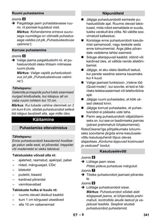 – 9 
Joonis 
 Paigaldage jaam puhastatavasse ruu-mi, 
nt joonisel kujutatud viisil. 
Märkus: Kohandamine erineva suuru-sega 
ruumidega on võimalik puhastus-aega 
valides (vt ptk „Puhastuskestvuse 
valimine“). 
Joonis 
 Valige jaama paigalduskoht nii, et pu-hastusrobotil 
oleks lihtsam mitmesse 
ruumi jõuda. 
Märkus: Valige vajalik puhastuskest-vus 
(vt ptk „Puhastuskestvuse valimi-ne“). 
Märkus: Kui tubade vahline üleminek on 2 
cm kuni 8 cm, sõidab puhastusrobot sellest 
töö käigus tavaliselt alla, aga mitte üles. 
 Jälgige puhastusrobotit esimeste pu-hastustööde 
ajal. Ruumis olevad takis-tused, 
mida robot eemaldada ei suuda, 
tuleks varakult ära võtta. Nii väldite soo-vimatuid 
katkestusi. 
 Koristage enne puhastusroboti kasuta-mist 
samamoodi, nagu teeksite seda 
enne tolmuimemist. Ärge jätke põran-dale 
vedelema lahtisi esemeid. 
 Siduge allarippuvad kaablid, nöörid või 
kardinad üles, et vältida nende allatõm-bamist. 
 Jälgige, et aku oleks täielikult laetud, 
kui panete seadme seisma kauemaks 
kui 4 kuud. 
 Valige jaamast funktsioon „Vaikne töö 
(Quiet mode)“, kui soovite, et teid ei häi-ritaks 
telekavaatamisel või telefonikõne 
ajal. 
 Jälgige ruumi puhastades, et kõik uk-sed 
oleksid kinni. 
 Jälgige korrust puhastades, et puhas-tusrobot 
ei pääseks uste taha. 
 Parim aeg puhastusroboti väljalülitami-seks 
on, kui see on laadimiseks jaamas 
(pärast prahimahuti tühjaksimemist). 
RoboCleaner'iga põhjalikumaks tutvumi-seks 
soovitame järgida enne kasutusele-võttu 
kasutusjuhendi lõpus olevas 
alajaotises „Korduma kippuvad küsimused 
ja vastused“ toodut. 
Joonis 
 Lülitage jaam sisse. 
Põleb pideva puhastuse märgutuli. 
Joonis 
 Tõstke puhasturobot jaamast põranda-le. 
Joonis 
 Lülitage puhastusrobot sisse. 
Märkus: Puhastusrobot sõidab alati 
kõigepealt jaama, et tühjendada prahi-mahuti, 
kontrollida akude laetust ja va-jadusel 
laadida. Seejärel alustab 
puhastusrobot puhastamist. 
Ruumi puhastamine 
Korruse puhastamine 
Tähelepanu: 
Galeriide ja treppide puhul tuleb sisemised 
nurgad kindlustada, kui käsipuu all on 
vaba ruumi rohkem kui 10 cm. 
Käitamine 
Puhastamise ettevalmistus 
Tähelepanu: 
Enne puhastusroboti kasutamist hoolitse-ge 
palun selle eest, et põrandal, treppidel 
või mademetel ei oleks takistusi. 
Takistusteks võivad olla nt: 
– ajalehed, raamatud, ajakirjad, paber 
– riided, mänguasjad, CDd 
– kilekotid 
– pudelid, klaasid 
– kardinad põrandal 
– vannitoavaibad 
Takistuste hulka ei kuulu nt: 
– ruumis olevad üksikud kaablid 
– kuni 1 cm kõrgused ukseläved 
– alla 10 cm vaibanarmad 
Näpunäiteid 
Kasutuselevõtt 
ET 341 
 
