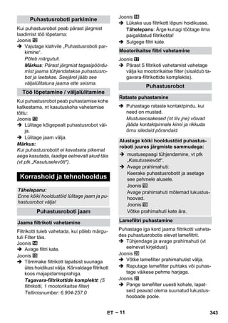– 11 
Kui puhastusrobot peab pärast järgmist 
laadimist töö lõpetama: 
Joonis 
 Vajutage klahvile „Puhastusroboti par-kimine“. 
Põleb märgutuli. 
Märkus: Pärast järgmist tagasipöördu-mist 
jaama tühjendatakse puhastusro-bot 
ja laetakse. Seejärel jääb see 
väljalülitatuna jaama ette seisma. 
Kui puhastusrobot peab puhastamise kohe 
katkestama, nt kasutuskoha vahetamise 
tõttu: 
Joonis 
 Lülitage kõigepealt puhastusrobot väl-ja. 
 Lülitage jaam välja. 
Märkus: 
Kui puhastusrobotit ei kavatseta pikemat 
aega kasutada, laadige eelnevalt akud täis 
(vt ptk „Kasutuselevõtt“). 
Filtrikotti tuleb vahetada, kui põleb märgu-tuli 
Filter täis. 
Joonis 
 Avage filtri kate. 
Joonis 
 Tõmmake filtrikott lapatsist suunaga 
üles hoidikust välja. Kõrvaldage filtrikott 
koos majapidamisprahiga. 
Tagavara-filtrikottide komplektt: (5 
filtrikotti, 1 mootorikaitse filter) 
Tellimisnumber: 6.904-257.0 
Joonis 
 Lükake uus filtrikott lõpuni hoidikusse. 
Tähelepanu: Ärge kunagi töötage ilma 
paigaldatud filtrikotita! 
 Sulgege filtri kate. 
Joonis 
 Pärast 5 filtrikoti vahetamist vahetage 
välja ka mootorikaitse filter (sisaldub ta-gavara- 
filtrikottide komplektis). 
 Puhastage rataste kontaktpindu, kui 
need on mustad. 
Mustuseosakesed (nt liiv jne) võivad 
jääda kontaktpinnale kinni ja rikkuda 
õrnu siledaid põrandaid. 
Puhastage iga kord jaama filtrikotti vaheta-des 
puhastusrobotis olevat lamefiltrit. 
 Tühjendage ja avage prahimahuti (vt 
eelnevat kirjeldust). 
Joonis 
 Võtke lamefilter prahimahutist välja. 
 Raputage lamefilter puhtaks või puhas-tage 
väikese pehme harjaga. 
Joonis 
 Pange lamefilter uuesti kohale, lapat-seid 
peavad olema suunatud lukustus-hoobade 
poole. 
Puhastusroboti parkimine 
Töö lõpetamine / väljalülitamine 
Korrashoid ja tehnohooldus 
Tähelepanu: 
Enne kõiki hooldustöid lülitage jaam ja pu-hastusrobot 
välja! 
Puhastusroboti jaam 
Jaama filtrikoti vahetamine 
Mootorikaitse filtri vahetamine 
Puhastusrobot 
Rataste puhastamine 
Alustage kõiki hooldustöid puhastus-roboti 
juures järgmiste sammudega: 
 mustusepaagi tühjendamine, vt ptk 
„Kasutuselevõtt“. 
 Avage prahimahuti: 
Keerake puhastusrobotit ja asetage 
see pehmele alusele. 
Joonis 
Avage prahimahuti mõlemad lukustus-hoovad. 
Joonis 
Võtke prahimahuti kate ära. 
Lamefiltri puhastamine 
ET 343 
 