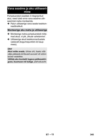 – 13 
Vana seadme ja aku utiliseeri-mine 
Puhastusrobot sisaldab 2 integreeritud 
akut, need tuleb enne vana seadme utili-seerimist 
maha monteerida. 
 Palun utiliseerige vana seade keskkon-nasõbralikult. 
Monteerige aku maha ja utiliseerige 
 Monteerige maha puhastusroboti mõle-mad 
akud, vt ptk „Akude vahetamine“. 
 Utiliseerige akud keskkonnanõuetele 
vastavalt (kogumispunktid või kaup-mees). 
Oht! 
Akut mitte avada, lühise oht, lisaks võib 
välja pääseda ärritavaid aurusid või söövi-tavaid 
vedelikke. 
Vältida aku kontakti tugeva päikesekiir-guse, 
kuumuse või tulega, plahvatusoht. 
ET 345 
 