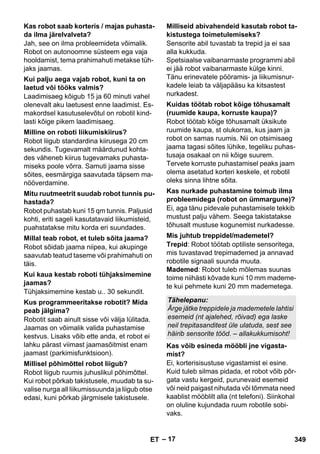 – 17 
Jah, see on ilma probleemideta võimalik. 
Robot on autonoomne süsteem ega vaja 
hooldamist, tema prahimahuti metakse tüh-jaks 
jaamas. 
Laadimisaeg kõigub 15 ja 60 minuti vahel 
olenevalt aku laetusest enne laadimist. Es-makordsel 
kasutuselevõtul on robotil kind-lasti 
kõige pikem laadimisaeg. 
Robot liigub standardina kiirusega 20 cm 
sekundis. Tugevamalt määrdunud kohta-des 
väheneb kiirus tugevamaks puhasta-miseks 
poole võrra. Samuti jaama sisse 
sõites, eesmärgiga saavutada täpsem ma-nööverdamine. 
Robot puhastab kuni 15 qm tunnis. Paljusid 
kohti, eriti sageli kasutatavaid liikumisteid, 
puahstatakse mitu korda eri suundades. 
Robot sõidab jaama niipea, kui akupinge 
saavutab teatud taseme või prahimahuti on 
täis. 
Tühjaksimemine kestab u.. 30 sekundit. 
Robotit saab ainult sisse või välja lülitada. 
Jaamas on võimalik valida puhastamise 
kestvus. Lisaks võib ette anda, et robot ei 
lahku pärast viimast jaamasõitmist enam 
jaamast (parkimisfunktsioon). 
Robot liigub ruumis juhuslikul põhimõttel. 
Kui robot põrkab takistusele, muudab ta su-valise 
nurga all liikumissuunda ja liigub otse 
edasi, kuni põrkab järgmisele takistusele. 
Sensorite abil tuvastab ta trepid ja ei saa 
alla kukkuda. 
Spetsiaalse vaibanarmaste programmi abil 
ei jää robot vaibanarmaste külge kinni. 
Tänu erinevatele pööramis- ja liikumisnur-kadele 
leiab ta väljapääsu ka kitsastest 
nurkadest. 
Robot töötab kõige tõhusamalt üksikute 
ruumide kaupa, st olukorras, kus jaam ja 
robot on samas ruumis. Nii on otsimisaeg 
jaama tagasi sõites lühike, tegeliku puhas-tusaja 
osakaal on nii kõige suurem. 
Tervete korruste puhastamisel peaks jaam 
olema asetatud korteri keskele, et robotil 
oleks sinna lihtne sõita. 
Ei, aga tänu pidevale puhastamisele tekkib 
mustust palju vähem. Seega takistatakse 
tõhusalt mustuse kogunemist nurkadesse. 
Trepid: Robot töötab optiliste sensoritega, 
mis tuvastavad trepimademed ja annavad 
robotile signaali suunda muuta. 
Mademed: Robot tuleb mõlemas suunas 
toime niihästi kõvade kuni 10 mm mademe-te 
kui pehmete kuni 20 mm mademetega. 
Ei, korterisisustuse vigastamist ei esine. 
Kuid tuleb silmas pidada, et robot võib põr-gata 
vastu kergeid, purunevaid esemeid 
või neid paigast nihutada või tõmmata need 
kaablist mööblilt alla (nt telefoni). Siinkohal 
on oluline kujundada ruum robotile sobi-vaks. 
Kas robot saab korteris / majas puhasta-da 
ilma järelvalveta? 
Kui palju aega vajab robot, kuni ta on 
laetud või tööks valmis? 
Milline on roboti liikumiskiirus? 
Mitu ruutmeetrit suudab robot tunnis pu-hastada? 
Millal teab robot, et tuleb sõita jaama? 
Kui kaua kestab roboti tühjaksimemine 
jaamas? 
Kus programmeeritakse robotit? Mida 
peab jälgima? 
Millisel põhimõttel robot liigub? 
Milliseid abivahendeid kasutab robot ta-kistustega 
toimetulemiseks? 
Kuidas töötab robot kõige tõhusamalt 
(ruumide kaupa, korruste kaupa)? 
Kas nurkade puhastamine toimub ilma 
probleemidega (robot on ümmargune)? 
Mis juhtub treppidel/mademetel? 
Tähelepanu: 
Ärge jätke treppidele ja mademetele lahtisi 
esemeid (nt ajalehed, rõivad) ega laske 
neil trepitasanditest üle ulatuda, sest see 
häirib sensorite tööd. – allakukkumisoht! 
Kas võib esineda mööbli jne vigasta-mist? 
ET 349 
 