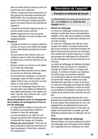 Description de l’appareil 
Fonction et méthode de travail 
Le RoboCleaner se compose de deux uni-tés 
Robot de nettoyage 
Station pour robot de nettoyage 
– 7 
être surveillés afin de s'assurer qu'ils ne 
jouent pas avec l'appareil. 
– Utiliser uniquement des accessoires et 
des pièces de rechange autorisés par 
KÄRCHER. Des accessoires et des 
pièces de rechange d’origine garantis-sent 
un fonctionnement sûr et parfait de 
l’appareil. 
– L'appareil ne doit être réparé que par un 
service après-vente autorisé. 
– Mettre l'appareil hors service après 
chaque utilisation et avant chaque net-toyage/ 
entretien. 
Prudence 
– L'appareil contient un rouleau rotatif de 
brosse, en aucun cas mettre les doigts 
ou les outils dedans pendant qu'il est en 
service. 
– Ne pas laisser des enfants sans sur-veillance 
avec le robot de nettoyage, 
pendant que ce dernier effectue un net-toyage. 
– Ne pas se tenir ou s'assoir sur la station 
ou le robot de nettoyage. 
– Risque de trébuchement dû aux allées 
et venues du robot de nettoyage. 
– En heurtant des obstacles, le robot de 
nettoyage risque de faire tomber des 
objets (même ceux se trouvant sur des 
tables ou des petits meubles). 
– Le robot de nettoyage risque de s’ac-crocher 
dans des câbles de téléphone, 
des câbles électriques, des nappes de 
table, des fils, des ceintures etc. et pro-voquer 
la chute d'objets. 
Recommandations pour le chargement 
de la station de rechargement et du ro-bot 
de nettoyage 
– Le dispositif de charge se trouvant sur 
la station est uniquement destiné à 
charger le robot de nettoyage. 
– Les accumulateurs du robot de net-toyage 
ne doivent être chargés que sur 
le dispositif de charge de la station. 
– Risque de court-circuit ! Tenir les ob-jets 
conducteurs (tels que tournevis ou 
objet analogue) à l'écart des contacts 
de chargement. 
; une station et un robot de net-toyage 
à accu. 
Le robot de nettoyage mobile puise sont 
énergie à partir des accus rechargeables 
intégrés. Avec des accumulateurs complè-tement 
chargés, le robot peut nettoyer jus-qu'à 
60 minutes. 
Le robot de nettoyage est relié par infra-rouges 
à la station. Lorsque l'autonomie 
des accus diminue, il cherche sa station de 
façon autonome pour pouvoir se recharger. 
Si la rechercher s'avère intensive, il coupe 
les groupes de nettoyage afin d'économi-ser 
de l'énergie pour la poursuite de sa re-cherche. 
Le robot de nettoyage se déplace de façon 
aléatoire. Dès qu'il heurte un obstacle, il 
change de direction dans un angle quel-conque. 
Il continue ensuite à se déplacer 
tout droit jusqu’au prochain obstacle. 
La construction plate du robot de nettoyage 
lui permet de nettoyer même sous des 
meubles tels que des lit, divan et armoire. 
Le robot de nettoyage est équipé de détec-teurs 
optiques (protection contre la chute) 
lui permettant de déceler la présence d'es-caliers 
et de seuils et donc d’éviter de tom-ber. 
Le robot de nettoyage dispose de 4 pro-grammes 
de marche et peut ainsi s'adapter 
à divers types d'encrassement du sol. Les 
programmes de déplacement sont com-mandés 
automatiquement, en fonction du 
degré d’encrassement constaté, par des 
détecteurs placés dans le collecteur de sa-letés. 
Dans la station, les accumulateurs du robot 
de nettoyage sont rechargés et les saletés 
sont aspirées hors du collecteur du robot 
FR 35 
 