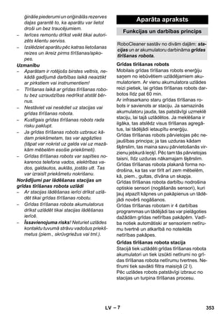Funkcijas un darbības princips 
RoboCleaner sastāv no divām daļām: sta-cijas 
tīrīšanas robota. 
Grīdas tīrīšanas robots 
Grīdas tīrīšanas robota stacija 
– 7 
ģinālie piederumi un oriģinālās rezerves 
daļas garantē to, ka aparātu var lietot 
droši un bez traucējumiem. 
– Ierīces remontu drīkst veikt tikai autori-zēts 
klientu serviss. 
– Izslēdziet aparātu pēc katras lietošanas 
reizes un ikreiz pirms tīrīšanas/apko-pes. 
Uzmanību 
– Aparātam ir rotējošs birstes veltnis, ne-kādā 
gadījumā darbības laikā neaiztikt 
ar pirkstiem vai instrumentiem! 
– Tīrīšanas laikā ar grīdas tīrīšanas robo-tu 
bez uzraudzības nedrīkst atstāt bēr-nus. 
– Nestāviet vai nesēdiet uz stacijas vai 
grīdas tīrīšanas robota. 
– Kustīgais grīdas tīrīšanas robots rada 
risku paklupt. 
– Ja grīdas tīrīšanas robots uzbrauc kā-dam 
priekšmetam, tas var apgāzties 
(tāpat var nokrist uz galda vai uz mazā-kām 
mēbelēm esošie priekšmeti). 
– Grīdas tīrīšanas robots var sapīties no-karenos 
telefona vados, elektrības va-dos, 
galdautos, auklās, jostās utt. Tas 
var izraisīt priekšmetu nokrišanu. 
Norādījumi par lādēšanas stacijas un 
grīdas tīrīšanas robota uzlādi 
– Ar stacijas lādēšanas ierīci drīkst uzlā-dēt 
tikai grīdas tīrīšanas robotu. 
– Grīdas tīrīšanas robota akumulatorus 
drīkst uzlādēt tikai stacijas lādēšanas 
ierīcē. 
– Īssavienojuma risks! Neturiet uzlādes 
kontaktu tuvumā strāvu vadošus priekš-metus 
(piem., skrūvgriežus vai tml.). 
Aparāta apraksts 
un ar akumulatoru darbināma grīdas 
Mobilais grīdas tīrīšanas robots enerģiju 
saņem no iebūvētiem uzlādējamiem aku-mulatoriem. 
Ar vienu akumulatora uzlādes 
reizi pietiek, lai grīdas tīrīšanas robots dar-botos 
līdz pat 60 min. 
Ar infrasarkano staru grīdas tīrīšanas ro-bots 
ir savienots ar staciju. Ja samazinās 
akumulatoru jauda, tas patstāvīgi uzmeklē 
staciju, lai tajā uzlādētos. Ja meklēšana ir 
ilgāka, tas atslēdz visus tīrīšanas agregā-tus, 
lai tādējādi ietaupītu enerģiju. 
Grīdas tīrīšanas robots pārvietojas pēc ne-jaušības 
principa; ja tas uzduras kādam 
šķērslim, tas maina savu pārvietošanās vir-zienu 
jebkurā leņķī. Pēc tam tās pārvietojas 
taisni, līdz uzduras nākamajam šķērslim. 
Grīdas tīrīšanas robota plakanā forma no-drošina, 
ka tas var tīrīt arī zem mēbelēm, 
kā, piem., gultas, dīvāna un skapja. 
Grīdas tīrīšanas robota darbību nodrošina 
optiskie sensori (nogāšanās sensori), kuri 
ļauj atpazīt kāpnes un pakāpienus un tādē-jādi 
novērš nogāšanos. 
Grīdas tīrīšanas robotam ir 4 darbības 
programmas un tādējādi tas var pielāgoties 
dažādām grīdas netīrības pakāpēm. Vadī-ba 
notiek automātiski ar sensoriem netīru-mu 
tvertnē un atkarībā no noteiktās 
netīrības pakāpes. 
Stacijā tiek uzlādēti grīdas tīrīšanas robota 
akumulatori un tiek izsūkti netīrumi no grī-das 
tīrīšanas robota netīrumu tvertnes. Ne-tīrumi 
tiek savākti filtra maisiņā (2 l). 
Pēc uzlādes robots patstāvīgi izbrauc no 
stacijas un turpina tīrīšanas procesu. 
LV 353 
 