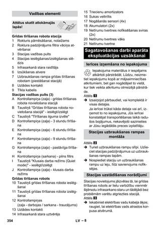 – 8 
1 Rokturis pārnēsāšanai, nolaižams 
2 Roktura padziļinājums filtra vāciņa at-vēršanai 
3 Stacijas vadības pults 
4 Stacijas ieslēgšanas/izslēgšanas slē-dzis 
5 Infrasarkanā stara raidītājs 
6 Izsūkšanas atvere 
7 Uzbraukšanas rampa grīdas tīrīšanas 
robotam (piestāšanai stacijā) 
8 Uzlādes kontakti 
9 Tīkla kabelis 
Stacijas vadības pults (3) 
A Kontrollampiņa (zaļa) - grīdas tīrīšanas 
robota novietošana stacijā 
B Taustiņš Grīdas tīrīšanas robota no-vietošana 
stacijā - ieslēgt/izslēgt 
C Taustiņš Tīrīšanas ilguma izvēle 
D Kontrollampiņa (zaļa) - 3 stundu tīrīša-na 
E Kontrollampiņa (zaļa) - 6 stundu tīrīša-na 
F Kontrollampiņa (zaļa) - 9 stundu tīrīša-na 
G Kontrollampiņa (zaļa) - pastāvīga tīrīša-na 
H Kontrollampiņa (sarkana) - pilns filtrs 
I Taustiņš Klusais darba režīms (Quiet 
mode) - ieslēgt/izslēgt 
J Kontrollampiņa (zaļa) - klusais darba 
režīms 
Grīdas tīrīšanas robots 
10 Taustiņš grīdas tīrīšanas robota ieslēg-šanai 
11 Taustiņš grīdas tīrīšanas robota izslēg-šanai 
12 Kontrollampiņas 
(zaļa - darbojas / sarkana - traucējums) 
13 Uzlādes kontakti 
14 Infrasarkanā stara uztvērējs 
15 Triecienu amortizators 
16 Sukas veltnītis 
17 Nogāšanās sensori (4x) 
18 Akumulatori (2x) 
19 Netīrumu tvertnes nofiksēšanas sviras 
(2x) 
20 Netīrumu tvertnes vāks 
21 Netīrumu tvertne 
Iepakojuma materiālus ir iespējams 
atkārtoti pārstrādāt. Lūdzu, neizme-tiet 
iepakojumu kopā ar mājsaimniecības 
atkritumiem, bet gan nogādājiet to vietā, 
kur tiek veikta atkritumu otrreizējā pārstrā-de. 
Attēls 
 Izsaiņojot pārbaudiet, vai komplektā ir 
visas detaļas. 
Ja ierīcei trūkst kāda detaļa vai arī, iz-ņemot 
to no iepakojuma, Jūs ierīcei 
konstatējat transportēšanas laikā radu-šos 
bojājumus, nekavējoši sazinieties 
ar Jūsu iegādātās preces izplatītāju. 
Attēls 
 Turiet uzbraukšanas rampu slīpi. Uzlie-ciet 
stacijas padziļinājumus uz uzbrauk-šanas 
rampas tapām. 
 Nospiediet staciju un uzbraukšanas 
rampu uz leju, līdz savienojums nofik-sējas. 
Stacijas novietojums jāizvēlas tā, lai grīdas 
tīrīšanas robots ar lielu varbūtību vienmēr 
šķērsotu infrasarkano staru un tādējādi bez 
problēmām varētu atgriezties stacijā. 
Attēls 
 Iekabiniet elektrības vadu kabeļa āķos; 
raugiet, lai elektrības vads atrastos kor-pusa 
atvērumā. 
Vadības elementi 
Attēlus skatīt atlokāmajās 
lapās! 
Grīdas tīrīšanas robota stacija 
Sagatavošanas darbi aparāta 
ekspluatācijas uzsākšanai 
Ierīces izņemšana no iepakojuma 
Stacijas uzbraukšanas rampas 
montāža 
Stacijas uzstādīšanas norādījumi 
354 LV 
 