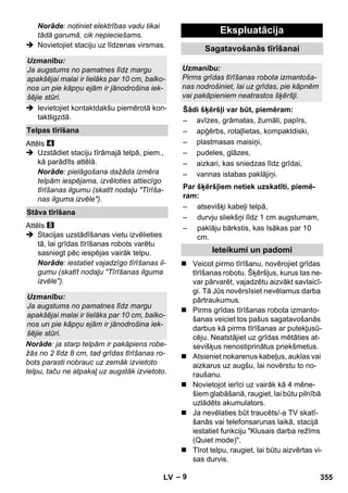– 9 
Norāde: notiniet elektrības vadu tikai 
tādā garumā, cik nepieciešams. 
 Novietojiet staciju uz līdzenas virsmas. 
 Ievietojiet kontaktdakšu piemērotā kon-taktligzdā. 
Attēls 
 Uzstādiet staciju tīrāmajā telpā, piem., 
kā parādīts attēlā. 
Norāde: pielāgošana dažāda izmēra 
telpām iespējama, izvēloties attiecīgo 
tīrīšanas ilgumu (skatīt nodaļu Tīrīša-nas 
ilguma izvēle). 
Attēls 
 Stacijas uzstādīšanas vietu izvēlieties 
tā, lai grīdas tīrīšanas robots varētu 
sasniegt pēc iespējas vairāk telpu. 
Norāde: iestatiet vajadzīgo tīrīšanas il-gumu 
(skatīt nodaļu Tīrīšanas ilguma 
izvēle). 
Norāde: ja starp telpām ir pakāpiens robe-žās 
no 2 līdz 8 cm, tad grīdas tīrīšanas ro-bots 
parasti nobrauc uz zemāk izvietoto 
telpu, taču ne atpakaļ uz augstāk izvietoto. 
 Veicot pirmo tīrīšanu, novērojiet grīdas 
tīrīšanas robotu. Šķēršļus, kurus tas ne-var 
pārvarēt, vajadzētu aizvākt savlaicī-gi. 
Tā Jūs novērsīsiet nevēlamus darba 
pārtraukumus. 
 Pirms grīdas tīrīšanas robota izmanto-šanas 
veiciet tos pašus sagatavošanās 
darbus kā pirms tīrīšanas ar putekļusū-cēju. 
Neatstājiet uz grīdas mētāties at-sevišķus 
nenostiprinātus priekšmetus. 
 Atsieniet nokarenus kabeļus, auklas vai 
aizkarus uz augšu, lai novērstu to no-raušanu. 
 Novietojot ierīci uz vairāk kā 4 mēne-šiem 
glabāšanā, raugiet, lai būtu pilnībā 
uzlādēts akumulators. 
 Ja nevēlaties būt traucēts/-a TV skatī-šanās 
vai telefonsarunas laikā, stacijā 
iestatiet funkciju Klusais darba režīms 
(Quiet mode). 
 Tīrot telpu, raugiet, lai būtu aizvērtas vi-sas 
durvis. 
Uzmanību: 
Ja augstums no pamatnes līdz margu 
apakšējai malai ir lielāks par 10 cm, balko-nos 
un pie kāpņu ejām ir jānodrošina iek-šējie 
stūri. 
Telpas tīrīšana 
Stāva tīrīšana 
Uzmanību: 
Ja augstums no pamatnes līdz margu 
apakšējai malai ir lielāks par 10 cm, balko-nos 
un pie kāpņu ejām ir jānodrošina iek-šējie 
stūri. 
Ekspluatācija 
Sagatavošanās tīrīšanai 
Uzmanību: 
Pirms grīdas tīrīšanas robota izmantoša-nas 
nodrošiniet, lai uz grīdas, pie kāpnēm 
vai pakāpieniem neatrastos šķēršļi. 
Šādi šķēršļi var būt, piemēram: 
– avīzes, grāmatas, žurnāli, papīrs, 
– apģērbs, rotaļlietas, kompaktdiski, 
– plastmasas maisiņi, 
– pudeles, glāzes, 
– aizkari, kas sniedzas līdz grīdai, 
– vannas istabas paklājiņi. 
Par šķēršļiem netiek uzskatīti, piemē-ram: 
– atsevišķi kabeļi telpā, 
– durvju sliekšņi līdz 1 cm augstumam, 
– paklāju bārkstis, kas īsākas par 10 
cm. 
Ieteikumi un padomi 
LV 355 
 