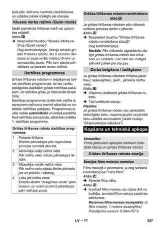 – 11 
bots pēc netīrumu tvertnes iztukšošanas 
un uzlādes paliek izslēgts pie stacijas. 
Ideāli piemērots tīrīšanai naktī vai uzturo-ties 
mājoklī. 
Attēls 
 Nospiediet taustiņu Klusais darba re-žīms 
(Quiet mode). 
Deg kontrollampiņa. Stacija iztukšo grī-das 
tīrīšanas robotu, tas 8 stundas dar-bojas 
ar pazeminātu trokšņu līmeni un 
samazinātu jaudu. Pēc tam stacija pār-slēdzas 
uz parasto darba režīmu. 
Grīdas tīrīšanas robotam ir iespējamas čet-ras 
darbības programmas, lai tas varētu 
pielāgoties dažādām grīdas netīrības pakā-pēm. 
Jo netīrāka grīda, jo intensīvāk tā tiek 
tīrīta. 
Darbības programmas izvēle tiek vadīta ar 
sensoriem netīrumu tvertnē atkarībā no no-teiktās 
netīrības pakāpes. Programmas iz-vēle 
notiek automātiski un netiek parādīta. 
Kad netīrības samazinās, atkal tiek izvēlēta 
1. darbības programma. 
Ja grīdas tīrīšanas robotam pēc nākamā 
uzlādes procesa darbs ir jābeidz: 
Attēls 
 Nospiediet taustiņu Grīdas tīrīšanas 
robota novietošana stacijā. 
Deg kontrollampiņa. 
Norāde: Pēc nākamās atgriešanās sta-cijā 
grīdas tīrīšanas robots tiek iztuk-šots 
un uzlādēts. Pēc tam tas izslēgtā 
stāvoklī paliek pie stacijas. 
Ja grīdas tīrīšanas robotam tīrīšana jāpār-trauc 
nekavējoties, piem., jāmaina darba 
vieta: 
Attēls 
 Vispirms izslēdziet grīdas tīrīšanas ro-botu. 
 Tad izslēdziet staciju. 
Piezīme: 
Ja grīdas tīrīšanas robotu nav paredzēts 
lietot ilgāku laiku, vispirms ļaujiet, lai pilnībā 
tiktu uzlādēti akumulatori (skatīt nodaļu 
Ekspluatācijas sākšana). 
Filtra maisiņš ir jānomaina, ja deg sarkanā 
kontrollampiņa Pilns filtrs. 
Attēls 
 Atveriet filtra vāku. 
Attēls 
 Izvelciet filtra maisiņu aiz cilpas ārā no 
turētāja. Izmetiet filtra maisiņu sadzīves 
atkritumos. 
Rezerves filtra maisiņu komplekts: (5 
filtra maisiņi, 1 motora aizsargfiltrs) 
Pasūtījuma numurs: 6.904-257.0 
Klusais darba režīms (Quiet mode) 
Darbības programmas 
Grīdas tīrīšanas robota darbības prog-rammas 
1 Parasta tīrīšana 
Robots pārvietojas pēc nejaušības 
principa normālā ātrumā. 
2 Atsevišķa vidēji netīra vieta 
Pār netīro vietu robots pārvietojas lē-nām. 
3 Atsevišķa vairāk netīra vieta 
Pār netīro vietu robots lēnām pārvieto-jas 
uz priekšu / atpakaļ. 
4 Liela ļoti netīra zona 
Robots lēnām zvaigznes veidā (pār-maiņus 
uz visām pusēm) pārvietojas 
pāri netīrajai zonai. 
Grīdas tīrīšanas robota novietošana 
stacijā 
Darba beigšana / izslēgšana 
Kopšana un tehniskā apkope 
Uzmanību: 
Pirms jebkuriem apkopes darbiem izslē-dziet 
staciju un grīdas tīrīšanas robotu! 
Grīdas tīrīšanas robota stacija 
Stacijas filtra maisiņa nomaiņa 
LV 357 
 