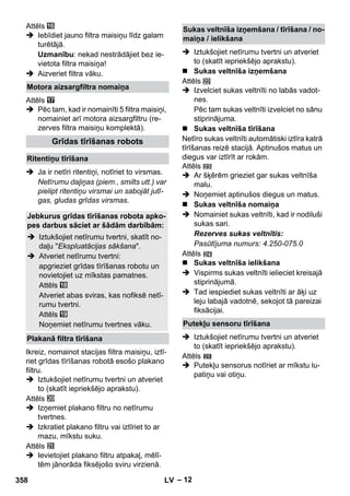 – 12 
Attēls 
 Iebīdiet jauno filtra maisiņu līdz galam 
turētājā. 
Uzmanību: nekad nestrādājiet bez ie-vietota 
filtra maisiņa! 
 Aizveriet filtra vāku. 
Attēls 
 Pēc tam, kad ir nomainīti 5 filtra maisiņi, 
nomainiet arī motora aizsargfiltru (re-zerves 
filtra maisiņu komplektā). 
 Ja ir netīri ritentiņi, notīriet to virsmas. 
Netīrumu daļiņas (piem., smilts utt.) var 
pielipt ritentiņu virsmai un sabojāt jutī-gas, 
gludas grīdas virsmas. 
Ikreiz, nomainot stacijas filtra maisiņu, iztī-riet 
grīdas tīrīšanas robotā esošo plakano 
filtru. 
 Iztukšojiet netīrumu tvertni un atveriet 
to (skatīt iepriekšējo aprakstu). 
Attēls 
 Izņemiet plakano filtru no netīrumu 
tvertnes. 
 Izkratiet plakano filtru vai iztīriet to ar 
mazu, mīkstu suku. 
Attēls 
 Ievietojiet plakano filtru atpakaļ, mēlī-tēm 
jānorāda fiksējošo sviru virzienā. 
 Iztukšojiet netīrumu tvertni un atveriet 
to (skatīt iepriekšējo aprakstu). 
 Sukas veltnīša izņemšana 
Attēls 
 Izvelciet sukas veltnīti no labās vadot-nes. 
Pēc tam sukas veltnīti izvelciet no sānu 
stiprinājuma. 
 Sukas veltnīša tīrīšana 
Netīro sukas veltnīti automātiski iztīra katrā 
tīrīšanas reizē stacijā. Aptinušos matus un 
diegus var iztīrīt ar rokām. 
Attēls 
 Ar šķērēm grieziet gar sukas veltnīša 
malu. 
 Noņemiet aptinušos diegus un matus. 
 Sukas veltnīša nomaiņa 
 Nomainiet sukas veltnīti, kad ir nodiluši 
sukas sari. 
Rezerves sukas veltnītis: 
Pasūtījuma numurs: 4.250-075.0 
Attēls 
 Sukas veltnīša ielikšana 
 Vispirms sukas veltnīti ielieciet kreisajā 
stiprinājumā. 
 Tad iespiediet sukas veltnīti ar āķi uz 
leju labajā vadotnē, sekojot tā pareizai 
fiksācijai. 
 Iztukšojiet netīrumu tvertni un atveriet 
to (skatīt iepriekšējo aprakstu). 
Attēls 
 Putekļu sensorus notīriet ar mīkstu lu-patiņu 
vai otiņu. 
Motora aizsargfiltra nomaiņa 
Grīdas tīrīšanas robots 
Ritentiņu tīrīšana 
Jebkurus grīdas tīrīšanas robota apko-pes 
darbus sāciet ar šādām darbībām: 
 Iztukšojiet netīrumu tvertni, skatīt no-daļu 
Ekspluatācijas sākšana. 
 Atveriet netīrumu tvertni: 
apgrieziet grīdas tīrīšanas robotu un 
novietojiet uz mīkstas pamatnes. 
Attēls 
Atveriet abas sviras, kas nofiksē netī-rumu 
tvertni. 
Attēls 
Noņemiet netīrumu tvertnes vāku. 
Plakanā filtra tīrīšana 
Sukas veltnīša izņemšana / tīrīšana / no-maiņa 
/ ielikšana 
Putekļu sensoru tīrīšana 
358 LV 
 