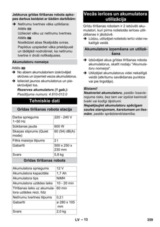 – 13 
27 
Attēls 
28 
 No abiem akumulatoriem izskrūvējiet 
skrūves un izņemiet vecos akumulatorus. 
 Ielieciet jaunos akumulatorus un pie-skrūvējiet 
tos. 
Rezerves akumulators (1 gab.): 
Pasūtījuma numurs: 4.810-012.0 
Grīdu tīrīšanas robotam ir 2 iebūvēti aku-mulatori, 
kuri pirms nolietotās ierīces utili-zēšanas 
ir jāizbūvē. 
 Lūdzu, utilizējiet nolietoto ierīci videi ne-kaitīgā 
veidā. 
 Izbūvējiet abus grīdas tīrīšanas robota 
akumulatorus, skatīt nodaļu Akumula-toru 
nomaiņa. 
 Utilizējiet akumulatorus videi nekaitīgā 
veidā (atkritumu savākšanas punktos 
vai pie tirgotāja). 
Jebkurus grīdas tīrīšanas robota apko-pes 
darbus beidziet ar šādām darbībām: 
 Netīrumu tvertnes vāka uzlikšana: 
Attēls 
Uzlieciet vāku uz netīrumu tvertnes. 
Attēls 
Noslēdziet abas fiksējošās sviras. 
Papildus uzspiediet vāka priekšpusē 
un tādējādi nodrošiniet, ka netīrumu 
tvertne ir droši nofiksējusies. 
Akumulatoru nomaiņa 
Tehniskie dati 
Grīdas tīrīšanas robota stacija 
Darba spriegums 
1~50 Hz 
220 - 240 V 
Sūkšanas jauda 600 W 
Skaņas stiprums (Quiet 
mode) 
60 (54) dB(A) 
Filtra maisiņa tilpums 2 l 
Gabarīti 500 x 250 x 
230 mm 
Svars 5,8 kg 
Grīdas tīrīšanas robots 
Akumulatora spriegums 12 V 
Akumulatora kapacitāte 1,7 Ah 
Akumulatora tips NiMH 
Akumulatora uzlādes laiks 10 - 20 min 
Tīrīšanas laiks uz akumula-tora 
uzlādes reizi, līdz 
60 min 
Netīrumu tvertnes tilpums 0,2 l 
Gabarīti ø 280 x 105 
mm 
Svars 2,0 kg 
Vecās ierīces un akumulatora 
utilizācija 
Akumulatora izņemšana un utilizē-šana 
Bīstami! 
Neatveriet akumulatoru, pastāv īssavie-nojuma 
risks, bez tam var izplūst kairinoši 
tvaiki vai kodīgi šķidrumi. 
Nepakļaujiet akumulatoru spēcīgam 
saules starojumam, karstumam un lies-mām, 
pastāv sprādzienbīstamība. 
LV 359 
 
