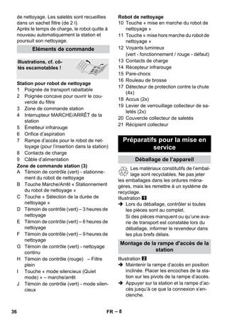 – 8 
de nettoyage. Les saletés sont recueillies 
dans un sachet filtre (de 2 l). 
Après le temps de charge, le robot quitte à 
nouveau automatiquement la station et 
poursuit son nettoyage. 
1 Poignée de transport rabattable 
2 Poignée concave pour ouvrir le cou-vercle 
du filtre 
3 Zone de commande station 
4 Interrupteur MARCHE/ARRÊT de la 
station 
5 Émetteur infrarouge 
6 Orifice d’aspiration 
7 Rampe d’accès pour le robot de net-toyage 
(pour l’insertion dans la station) 
8 Contacts de charge 
9 Câble d’alimentation 
Zone de commande station (3) 
A Témoin de contrôle (vert) - stationne-ment 
du robot de nettoyage 
B Touche Marche/Arrêt « Stationnement 
du robot de nettoyage » 
C Touche « Sélection de la durée de 
nettoyage » 
D Témoin de contrôle (vert) – 3 heures de 
nettoyage 
E Témoin de contrôle (vert) – 6 heures de 
nettoyage 
F Témoin de contrôle (vert) – 9 heures de 
nettoyage 
G Témoin de contrôle (vert) - nettoyage 
continu 
H Témoin de contrôle (rouge) – Filtre 
plein 
I Touche « mode silencieux (Quiet 
mode) » – marche/arrêt 
J Témoin de contrôle (vert) - mode silen-cieux 
Robot de nettoyage 
10 Touche « mise en marche du robot de 
nettoyage » 
11 Touche « mise hors marche du robot de 
nettoyage » 
12 Voyants lumineux 
(vert - fonctionnement / rouge - défaut) 
13 Contacts de charge 
14 Récepteur infrarouge 
15 Pare-chocs 
16 Rouleau de brosse 
17 Détecteur de protection contre la chute 
(4x) 
18 Accus (2x) 
19 Levier de verrouillage collecteur de sa-letés 
(2x) 
20 Couvercle collecteur de saletés 
21 Récipient collecteur 
Les matériaux constitutifs de l’embal-lage 
sont recyclables. Ne pas jeter 
les emballages dans les ordures ména-gères, 
mais les remettre à un système de 
recyclage. 
Illustration 
 Lors du déballage, contrôler si toutes 
les pièces sont au complet. 
Si des pièces manquent ou qu’une ava-rie 
de transport est constatée lors du 
déballage, informer le revendeur dans 
les plus brefs délais. 
Illustration 
 Maintenir la rampe d’accès en position 
inclinée. Placer les encoches de la sta-tion 
sur les pivots de la rampe d’accès. 
 Appuyer sur la station et la rampe d’ac-cès 
jusqu’à ce que la connexion s’en-clenche. 
Eléments de commande 
Illustrations, cf. cô-tés 
escamotables ! 
Station pour robot de nettoyage 
Préparatifs pour la mise en 
service 
Déballage de l’appareil 
Montage de la rampe d'accès de la 
station 
36 FR 
 