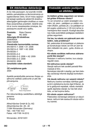 – 16 
Ar šo mēs paziņojam, ka turpmāk minētā 
iekārta, pamatojoties uz tās konstrukciju un 
izgatavošanas veidu, kā arī mūsu apgrozī-bā 
laistajā izpildījumā atbilst ES direktīvu 
attiecīgajām galvenajām drošības un vese-lības 
aizsardzības prasībām. Iekārtā izda-rot 
ar mums nesaskaņotas izmaiņas, šis 
paziņojums zaudē savu spēku. 
Apakšā parakstījušās personas rīkojas uz-ņēmuma 
vadības uzdevumā un pēc tās 
pilnvarojuma. 
Par dokumentāciju sastādīšanu atbildīgā 
persona: 
S. Reiser 
Alfred Kärcher GmbH  Co. KG 
Alfred-Kärcher-Str. 28 - 40 
71364 Winnenden (Germany) 
Tālr.: +49 7195 14-0 
Fakss: +49 7195 14-2212 
Winnenden, 2010/12/01 
To var izmantot uz visām ierastajām virs-mām, 
kā, piem., paklājiem un cietām virs-mām 
(flīzēm, parketa utt.). Uz paklājiem ar 
ļoti augstu uzkārsumu ( 20 mm) ierīce iz-mantojama 
tikai nosacīti. Kustīgā slaucīša-nas 
mala automātiski pielāgojas dažādiem 
grīdas segumiem. 
Nē, pateicoties tā kompaktajai un plakana-jai 
konstrukcijai robots var tīrīt arī zem tā-dām 
mēbelēm kā, piem., gulta, dīvāns un 
skapis. 
Robotam ir netīrumu tvertne, kuru stacija 
regulāri izsūc. 
Stacijā netīrumi tiek savākti parastā filtra 
maisiņā (2 litri). 
Nomaiņas intervāli ir elastīgi, par tiem lieto-tāju 
savlaicīgi informē displeja kontrollam-piņa. 
Netīrumu tvertne normālas netīrības gadī-jumā 
ir pietiekama stundu ilgai tīrīšanai. Ja 
ar to gadījumā nepietiek, robots vienkārši 
agrāk atgriežas stacijā, kur tas tiek iztuk-šots, 
un tad turpina darbu. 
Pateicoties vienlaicīgai sūkšanai un slaucī-šanai, 
netīrumi tiek saslaucīti robota netīru-mu 
tvertnē. 
EK Atbilstības deklarācija 
Produkts: Robo Cleaner 
Tips: RC 3000 
Attiecīgās ES direktīvas: 
2006/95/EK 
2004/108/EK 
Piemērotās harmonizētās normas: 
EN 55014–1: 2006 + A1: 2009 
EN 55014–2: 1997 + A2: 2008 
EN 60335–1 
EN 60335–2–2 
EN 61000–3–2: 2006 + A2: 2009 
EN 61000–3–3: 2008 
EN 62233: 2008 
Izmantotie valsts standarti: 
- 
CE marķēšanas gads 
2004 
CEO Head of Approbation 
Visbiežāk uzdotie jautājumi 
un atbildes 
Uz kādiem grīdas segumiem var izman-tot 
grīdas tīrīšanas robotu? 
Vai tas, ka robots var pabraukt zem mē-belēm, 
rada problēmas? 
Kā robots savāktos netīrumus aiztrans-portē 
līdz stacijai? 
Kā netīrumus savāc stacija? 
Cik daudz netīrumu var uzņemt robots? 
Kā robots uzņem netīrumus? 
362 LV 
 