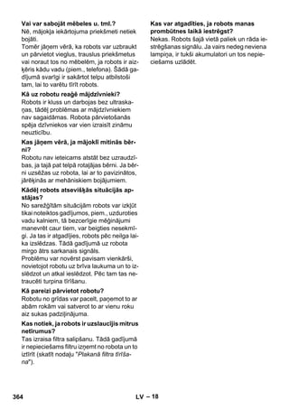 – 18 
Nē, mājokļa iekārtojuma priekšmeti netiek 
bojāti. 
Tomēr jāņem vērā, ka robots var uzbraukt 
un pārvietot vieglus, trauslus priekšmetus 
vai noraut tos no mēbelēm, ja robots ir aiz-ķēris 
kādu vadu (piem., telefona). Šādā ga-dījumā 
svarīgi ir sakārtot telpu atbilstoši 
tam, lai to varētu tīrīt robots. 
Robots ir kluss un darbojas bez ultraska-ņas, 
tādēļ problēmas ar mājdzīvniekiem 
nav sagaidāmas. Robota pārvietošanās 
spēja dzīvniekos var vien izraisīt zināmu 
neuzticību. 
Robotu nav ieteicams atstāt bez uzraudzī-bas, 
ja tajā pat telpā rotaļājas bērni. Ja bēr-ni 
uzsēžas uz robota, lai ar to pavizinātos, 
jārēķinās ar mehāniskiem bojājumiem. 
No sarežģītām situācijām robots var izkļūt 
tikai noteiktos gadījumos, piem., uzduroties 
vadu kalniem, tā bezcerīgie mēģinājumi 
manevrēt caur tiem, var beigties nesekmī-gi. 
Ja tas ir atgadījies, robots pēc neilga lai-ka 
izslēdzas. Tādā gadījumā uz robota 
mirgo ātrs sarkanais signāls. 
Problēmu var novērst pavisam vienkārši, 
novietojot robotu uz brīva laukuma un to iz-slēdzot 
un atkal ieslēdzot. Pēc tam tas ne-traucēti 
turpina tīrīšanu. 
Robotu no grīdas var pacelt, paņemot to ar 
abām rokām vai satverot to ar vienu roku 
aiz sukas padziļinājuma. 
Tas izraisa filtra salipšanu. Tādā gadījumā 
ir nepieciešams filtru izņemt no robota un to 
iztīrīt (skatīt nodaļu Plakanā filtra tīrīša-na). 
Nekas. Robots šajā vietā paliek un rāda ie-strēgšanas 
signālu. Ja vairs nedeg neviena 
lampiņa, ir tukši akumulatori un tos nepie-ciešams 
uzlādēt. 
Vai var sabojāt mēbeles u. tml.? 
Kā uz robotu reaģē mājdzīvnieki? 
Kas jāņem vērā, ja mājoklī mitinās bēr-ni? 
Kādēļ robots atsevišķās situācijās ap-stājas? 
Kā pareizi pārvietot robotu? 
Kas notiek, ja robots ir uzslaucījis mitrus 
netīrumus? 
Kas var atgadīties, ja robots manas 
prombūtnes laikā iestrēgst? 
364 LV 
 