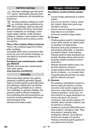 – 6 
Pakuotės medžiagos gali būti perdir-bamos. 
Neišmeskite pakuočių kartu 
su buitinėmis atliekomis, bet atiduokite jas 
perdirbimui. 
Naudotų prietaisų sudėtyje yra vertin-gų, 
antriniam žaliavų perdirbimui tin-kamų 
medžiagų, todėl jie turėtų būti 
atiduoti perdirbimo įmonėms. Akumuliato-riuose 
ir baterijose yra medžiagų, kurios 
negali patekti į aplinką. Todėl naudotus 
prietaisus, baterijas ir akumuliatorius šalin-kite 
per atitinkamą antrinių žaliavų surinki-mo 
sistemą. 
Filtrai ir filtrų maišeliai pagaminti iš ekolo-giškų 
medžiagų 
Juos galite šalinti kartu su buitinėmis atlie-komis, 
jei į juos nėra įsiurbti medžiagų, ku-rias 
šalinti su buitinėmis atliekomis yra 
draudžiama. 
Nurodymai apie sudedamąsias medžia-gas 
(REACH) 
Aktualią informaciją apie sudedamąsias 
dalis rasite adresu: 
www.kaercher.com/REACH 
Kiekvienoje šalyje galioja mūsų įgaliotų 
pardavėjų nustatytos garantijos sąlygos. 
Galimus prietaiso gedimus garantijos galio-jimo 
laikotarpiu pašalinsime nemokamai, 
jei tokių gedimų priežastis buvo netinka-mos 
medžiagos ar gamybos defektai. Dėl 
garantinių gedimų šalinimo kreipkitės į 
savo pardavėją arba artimiausią klientų ap-tarnavimo 
tarnybą pateikdami pirkimą pa-tvirtinantį 
kasos kvitą. 
(Adresą rasite kitoje pusėje) 
Draudžiama naudoti prietaisą patalpo-se: 
– kuriose įrengta signalizacija ar judesio 
jutikliai; 
– kurių ore yra benzino, mazuto, skiedi-klio, 
tirpiklio, žibalo arba spirito dujų 
(sprogimo pavojus); 
– kuriose atvirame židinyje be priežiūros 
dega liepsna ar yra žarijos; 
– kuriose be priežiūros dega žvakės. 
 Pavojus 
– Prietaisą galima jungti tik į kintamosios 
srovės tinklą. Įtampa turi atitikti prietai-so 
skydelyje nurodytą įtampą. 
– Kiekvieną kartą prieš pradėdami nau-doti 
prietaisą patikrinkite, ar nepažeis-tas 
elektros laidas ir tinklo kištukas. 
Pažeistą elektros laidą nedelsdami pa-keiskite 
oficialioje klientų aptarnavimo 
tarnyboje (elektros prietaisų remonto 
dirbtuvėse). 
– Niekada nelieskite elektros laido ir tin-klo 
lizdo šlapiomis rankomis. 
– Laidą iš elektros tinklo lizdo visada trau-kite 
tik už kištuko, o ne už paties laido. 
– Saugokite pakuotės plėveles nuo vaikų, 
galimas uždusimo pavojus! 
 Dėmesio 
– Šis prietaisas nepritaikytas naudoti as-menims 
(taip pat vaikams) su fizine, 
sensorine arba dvasine negalia arba 
asmenims, neturintiems pakankamai 
reikiamos patirties ir (arba) žinių, ne-bent 
prižiūrint už saugą atsakingam as-meniui 
arba gavus šio asmens 
nurodymus, kaip naudoti prietaisą. Pri-žiūrėkite 
vaikus siekdami užtikrinti, kad 
jie nežaistų su prietaisu. 
– Leidžiama naudoti tik KÄRCHER patvir-tintus 
priedus ir atsargines dalis. Origi-nalių 
priedų ir atsarginių dalių 
naudojimas užtikrina, kad prietaisas 
funkcionuos saugiai ir be gedimų. 
– Prietaisą remontuoti gali tik įgaliota kli-entų 
aptarnavimo tarnyba. 
Aplinkos apsauga 
Filtrų ir filtrų maišelių atliekų tvarkymas 
Garantija 
Saugos reikalavimai 
366 LT 
 