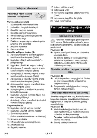 – 8 
1 Sulankstoma nešimo rankena 
2 Įduba filtro dangteliui atidaryti 
3 Stotelės valdymo laukas 
4 Stotelės pagrindinis jungiklis 
5 Infraraudonųjų spindulių siųstuvas 
6 Nusiurbimo anga 
7 Pakilimo rampa valymo robotui (prisi-jungimui 
prie stotelės) 
8 Įkrovimo kontaktai 
9 Elektros laidas 
Stotelės valdymo laukas (3) 
A Apie valymo roboto stovėjimą prane-šanti 
kontrolinė lemputė (žalia) 
B Mygtukas „Statyti valymo robotą“ – 
įjungti/išjungti 
C Mygtukas „Pasirinkti valymo trukmę“ 
D Apie įjungtą 3 valandų valymą prane-šanti 
kontrolinė lemputė (žalia) 
E Apie įjungtą 6 valandų valymą prane-šanti 
kontrolinė lemputė (žalia) 
F Apie įjungtą 9 valandų valymą prane-šanti 
kontrolinė lemputė (žalia) 
G Apie nuolatinį valymą pranešanti kon-trolinė 
lemputė (žalia) 
H Apie pilną filtrą pranešanti kontrolinė 
lemputė (raudona) 
I Mygtukas „Tylusis režimas (Quiet mo-de)“ 
– įjungti/išjungti 
J Apie tylųjį režimą pranešanti kontrolinė 
veikimo lemputė (žalia) 
Valymo robotas 
10 Mygtukas „Įjungti valymo robotą“ 
11 Mygtukas „Išjungti valymo robotą“ 
12 Šviesos indikatoriai 
(žalias - veikia / raudonas - sutrikimas) 
13 Įkrovimo kontaktai 
14 Infraraudonųjų spindulių imtuvas 
15 Amortizatorius 
16 Šepečio velenas 
17 Kritimo jutikliai (4 vnt.) 
18 Baterijos (2 vnt.) 
19 Nešvarumų talpyklos uždarymo svirtis 
(2 vnt.) 
20 Nešvarumų talpyklos dangtelis 
21 Purvo rezervuaras 
Pakuotės medžiagos gali būti perdir-bamos. 
Neišmeskite pakuočių kartu 
su buitinėmis atliekomis, bet atiduokite jas 
perdirbimui. 
Paveikslas 
 Išpakuodami patikrinkite, ar komplekte 
yra visos dalys. 
Jei trūksta detalių ar išpakuodami pa-stebite 
transportavimo metu padarytų 
pažeidimų, nedelsdami informuokite 
prietaiso pardavėją. 
Paveikslas 
 Laikykite pakilimo rampą įstrižai. Stote-lės 
griovelius uždėkite ant pakilimo 
rampos dantukų. 
 Paspauskite stotelę į pakilimo rampą 
žemyn, kol užsifiksuos. 
Stotelės vietą parinkite taip, kad valymo ro-botas 
kuo dažniau pervažiuotų infraraudo-nąjį 
spindulį ir šitaip be sunkumų galėtų 
surasti stotelę. 
Paveikslas 
 Maitinimo kabelį įkabinkite į specialų 
kablį ir įsitikinkite, ar maitinimo kabelis 
nutiestas per korpuso angą. 
Pastaba: maitinimo kabelį išvyniokite 
tik tiek, kiek reikia. 
 Stotelę pastatykite tiesiai. 
Valdymo elementai 
Paveikslus rasite išlanks-tomuose 
puslapiuose! 
Valymo roboto stotelė 
Pasiruošimas pirmajam palei-dimui 
Išpakuokite prietaisą 
Stotelės pakilimo rampos montavi-mas 
Pastabos dėl stotelės pastatymo 
368 LT 
 