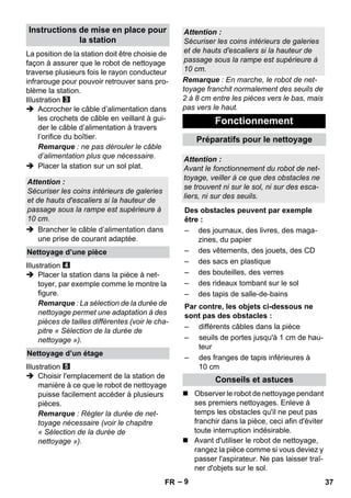 – 9 
La position de la station doit être choisie de 
façon à assurer que le robot de nettoyage 
traverse plusieurs fois le rayon conducteur 
infrarouge pour pouvoir retrouver sans pro-blème 
la station. 
Illustration 
 Accrocher le câble d’alimentation dans 
les crochets de câble en veillant à gui-der 
le câble d’alimentation à travers 
l’orifice du boîtier. 
Remarque : ne pas dérouler le câble 
d’alimentation plus que nécessaire. 
 Placer la station sur un sol plat. 
 Brancher le câble d’alimentation dans 
une prise de courant adaptée. 
Illustration 
 Placer la station dans la pièce à net-toyer, 
par exemple comme le montre la 
figure. 
Remarque : La sélection de la durée de 
nettoyage permet une adaptation à des 
pièces de tailles différentes (voir le cha-pitre 
« Sélection de la durée de 
nettoyage »). 
Illustration 
 Choisir l'emplacement de la station de 
manière à ce que le robot de nettoyage 
puisse facilement accéder à plusieurs 
pièces. 
Remarque : Régler la durée de net-toyage 
nécessaire (voir le chapitre 
« Sélection de la durée de 
nettoyage »). 
Remarque : En marche, le robot de net-toyage 
franchit normalement des seuils de 
2 à 8 cm entre les pièces vers le bas, mais 
pas vers le haut. 
 Observer le robot de nettoyage pendant 
ses premiers nettoyages. Enleve à 
temps les obstacles qu'il ne peut pas 
franchir dans la pièce, ceci afin d'éviter 
toute interruption indésirable. 
 Avant d'utiliser le robot de nettoyage, 
rangez la pièce comme si vous deviez y 
passer l'aspirateur. Ne pas laisser traî-ner 
d'objets sur le sol. 
Instructions de mise en place pour 
la station 
Attention : 
Sécuriser les coins intérieurs de galeries 
et de hauts d'escaliers si la hauteur de 
passage sous la rampe est supérieure à 
10 cm. 
Nettoyage d’une pièce 
Nettoyage d’un étage 
Attention : 
Sécuriser les coins intérieurs de galeries 
et de hauts d'escaliers si la hauteur de 
passage sous la rampe est supérieure à 
10 cm. 
Fonctionnement 
Préparatifs pour le nettoyage 
Attention : 
Avant le fonctionnement du robot de net-toyage, 
veiller à ce que des obstacles ne 
se trouvent ni sur le sol, ni sur des esca-liers, 
ni sur des seuils. 
Des obstacles peuvent par exemple 
être : 
– des journaux, des livres, des maga-zines, 
du papier 
– des vêtements, des jouets, des CD 
– des sacs en plastique 
– des bouteilles, des verres 
– des rideaux tombant sur le sol 
– des tapis de salle-de-bains 
Par contre, les objets ci-dessous ne 
sont pas des obstacles : 
– différents câbles dans la pièce 
– seuils de portes jusqu'à 1 cm de hau-teur 
– des franges de tapis inférieures à 
10 cm 
Conseils et astuces 
FR 37 
 