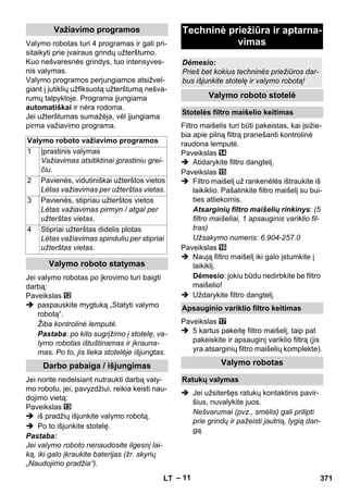 – 11 
Valymo robotas turi 4 programas ir gali pri-sitaikyti 
prie įvairaus grindų užterštumo. 
Kuo nešvaresnės grindys, tuo intensyves-nis 
valymas. 
Valymo programos perjungiamos atsižvel-giant 
į jutiklių užfiksuotą užterštumą nešva-rumų 
talpykloje. Programa įjungiama 
automatiškai ir nėra rodoma. 
Jei užterštumas sumažėja, vėl įjungiama 
pirma važiavimo programa. 
Jei valymo robotas po įkrovimo turi baigti 
darbą: 
Paveikslas 
 paspauskite mygtuką „Statyti valymo 
robotą“. 
Žiba kontrolinė lemputė. 
Pastaba: po kito sugrįžimo į stotelę, va-lymo 
robotas ištuštinamas ir įkrauna-mas. 
Po to, jis lieka stotelėje išjungtas. 
Jei norite nedelsiant nutraukti darbą valy-mo 
robotu, jei, pavyzdžiui, reikia keisti nau-dojimo 
vietą: 
Paveikslas 
 iš pradžių išjunkite valymo robotą. 
 Po to išjunkite stotelę. 
Pastaba: 
Jei valymo roboto nenaudosite ilgesnį lai-ką, 
iki galo įkraukite baterijas (žr. skyrių 
„Naudojimo pradžia“). 
Filtro maišelis turi būti pakeistas, kai įsižie-bia 
apie pilną filtrą pranešanti kontrolinė 
raudona lemputė. 
Paveikslas 
 Atidarykite filtro dangtelį. 
Paveikslas 
 Filtro maišelį už rankenėlės ištraukite iš 
laikiklio. Pašalinkite filtro maišelį su bui-ties 
atliekomis. 
Atsarginių filtro maišelių rinkinys: (5 
filtro maišeliai, 1 apsauginis variklio fil-tras) 
Užsakymo numeris: 6.904-257.0 
Paveikslas 
 Naują filtro maišelį iki galo įstumkite į 
laikiklį. 
Dėmesio: jokiu būdu nedirbkite be filtro 
maišelio! 
 Uždarykite filtro dangtelį. 
Paveikslas 
 5 kartus pakeitę filtro maišelį, taip pat 
pakeiskite ir apsauginį variklio filtrą (jis 
yra atsarginių filtro maišelių komplekte). 
 Jei užsiteršęs ratukų kontaktinis pavir-šius, 
nuvalykite juos. 
Nešvarumai (pvz., smėlis) gali prilipti 
prie grindų ir pažeisti jautrią, lygią dan-gą. 
Važiavimo programos 
Valymo roboto važiavimo programos 
1 Įprastinis valymas 
Važiavimas atsitiktinai įprastiniu grei-čiu. 
2 Pavienės, vidutiniškai užterštos vietos 
Lėtas važiavimas per užterštas vietas. 
3 Pavienės, stipriau užterštos vietos 
Lėtas važiavimas pirmyn / atgal per 
užterštas vietas. 
4 Stipriai užterštas didelis plotas 
Lėtas važiavimas spinduliu per stipriai 
užterštas vietas. 
Valymo roboto statymas 
Darbo pabaiga / išjungimas 
Techninė priežiūra ir aptarna-vimas 
Dėmesio: 
Prieš bet kokius techninės priežiūros dar-bus 
išjunkite stotelę ir valymo robotą! 
Valymo roboto stotelė 
Stotelės filtro maišelio keitimas 
Apsauginio variklio filtro keitimas 
Valymo robotas 
Ratukų valymas 
LT 371 
 