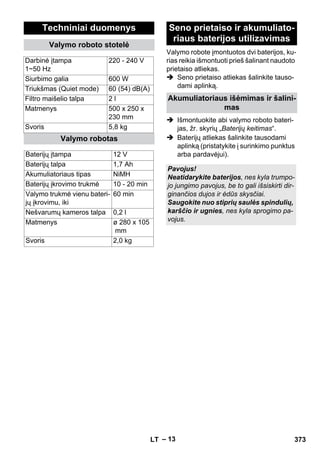 Valymo robote įmontuotos dvi baterijos, ku-rias 
– 13 
reikia išmontuoti prieš šalinant naudoto 
prietaiso atliekas. 
 Seno prietaiso atliekas šalinkite tauso-dami 
aplinką. 
 Išmontuokite abi valymo roboto bateri-jas, 
žr. skyrių „Baterijų keitimas“. 
 Baterijų atliekas šalinkite tausodami 
aplinką (pristatykite į surinkimo punktus 
arba pardavėjui). 
Techniniai duomenys 
Valymo roboto stotelė 
Darbinė įtampa 
1~50 Hz 
220 - 240 V 
Siurbimo galia 600 W 
Triukšmas (Quiet mode) 60 (54) dB(A) 
Filtro maišelio talpa 2 l 
Matmenys 500 x 250 x 
230 mm 
Svoris 5,8 kg 
Valymo robotas 
Baterijų įtampa 12 V 
Baterijų talpa 1,7 Ah 
Akumuliatoriaus tipas NiMH 
Baterijų įkrovimo trukmė 10 - 20 min 
Valymo trukmė vienu bateri-jų 
60 min 
įkrovimu, iki 
Nešvarumų kameros talpa 0,2 l 
Matmenys ø 280 x 105 
mm 
Svoris 2,0 kg 
Seno prietaiso ir akumuliato-riaus 
baterijos utilizavimas 
Akumuliatoriaus išėmimas ir šalini-mas 
Pavojus! 
Neatidarykite baterijos, nes kyla trumpo-jo 
jungimo pavojus, be to gali išsiskirti dir-ginančios 
dujos ir ėdūs skysčiai. 
Saugokite nuo stiprių saulės spindulių, 
karščio ir ugnies, nes kyla sprogimo pa-vojus. 
LT 373 
 