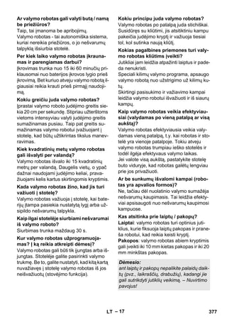– 17 
Taip, tai įmanoma be apribojimų. 
Valymo robotas - tai autonomiška sistema, 
kuriai nereikia priežiūros, o jo nešvarumų 
talpyklą išsiurbia stotelė. 
Įkrovimas trunka nuo 15 iki 60 minučių pri-klausomai 
nuo baterijos įkrovos lygio prieš 
įkrovimą. Bet kuriuo atveju valymo robotą il-giausiai 
reikia krauti prieš pirmąjį naudoji-mą. 
Įprastai valymo roboto judėjimo greitis sie-kia 
20 cm per sekundę. Stipriau užterštoms 
vietoms intensyviau valyti judėjimo greitis 
sumažinamas pusiau. Taip pat greitis su-mažinamas 
valymo robotui įvažiuojant į 
stotelę, kad būtų užtikrintas tikslus manev-ravimas. 
Valymo robotas išvalo iki 15 kvadratinių 
metrų per valandą. Daugelis vietų, o ypač 
dažnai naudojami judėjimo keliai, prava-žiuojami 
kelis kartus skirtingomis kryptimis. 
Valymo robotas važiuoja į stotelę, kai bate-rijų 
įtampa pasiekia nustatytą lygį arba už-sipildo 
nešvarumų talpykla. 
Siurbimas trunka maždaug 30 s. 
Valymo robotas gali būti tik įjungtas arba iš-jungtas. 
Stotelėje galite pasirinkti valymo 
trukmę. Be to, galite nustatyti, kad kitą kartą 
nuvažiavęs į stotelę valymo robotas iš jos 
neišvažiuotų (stovėjimo funkcija). 
Valymo robotas po patalpą juda stichiškai. 
Susidūręs su kliūtimi, jis atsitiktiniu kampu 
pakeičia judėjimo kryptį ir važiuoja tiesiai 
tol, kol sutinka naują kliūtį. 
Jutikliai jam leidžia atpažinti laiptus ir pade-da 
nenukristi. 
Speciali kilimų valymo programa, apsaugo 
valymo robotą nuo užstrigimo už kilimų ku-tų. 
Skirtingi pasisukimo ir važiavimo kampai 
leidžia valymo robotui išvažiuoti ir iš siaurų 
kampų. 
Valymo robotas efektyviausia veikia valy-damas 
vieną patalpą, t.y. kai robotas ir sto-telė 
yra vienoje patalpoje. Tokiu atveju 
valymo robotas trumpiau ieško stotelės ir 
todėl ilgėja efektyvaus valymo laikas. 
Jei valote visą aukštą, pastatykite stotelę 
buto viduryje, kad robotas galėtų lengviau 
prie jos privažiuoti. 
Ne, tačiau dėl nuolatinio valymo sumažėja 
nešvarumų kaupimasis. Tai leidžia efekty-viai 
apsisaugoti nuo nešvarumų kaupimosi 
kampuose. 
Laiptai: valymo robotas turi optinius juti-klius, 
kurie fiksuoja laiptų pakopas ir prane-ša 
robotui, kad reikia keisti kryptį. 
Pakopos: valymo robotas abiem kryptimis 
gali įveikti iki 10 mm kietas pakopas ir iki 20 
mm minkštas pakopas. 
Ar valymo robotas gali valyti butą / namą 
be priežiūros? 
Per kiek laiko valymo robotas įkrauna-mas 
ir parengiamas darbui? 
Kokiu greičiu juda valymo robotas? 
Kiek kvadratinių metų valymo robotas 
gali išvalyti per valandą? 
Kada valymo robotas žino, kad jis turi 
važiuoti į stotelę? 
Kaip ilgai stotelėje siurbiami nešvarumai 
iš valymo roboto? 
Kur valymo robotas užprogramuoja-mas? 
Į ką reikia atkreipti dėmesį? 
Kokiu principu juda valymo robotas? 
Kokias pagalbines priemones turi valy-mo 
robotas kliūtims įveikti? 
Kaip valymo robotas veikia efektyviau-siai 
(valydamas po vieną patalpą ar visą 
aukštą)? 
Ar be sunkumų išvalomi kampai (robo-tas 
yra apvalios formos)? 
Kas atsitinka prie laiptų / pakopų? 
Dėmesio: 
ant laiptų ir pakopų nepalikite palaidų daik-tų 
(pvz., laikraščių, drabužių), kadangi jie 
gali sutrikdyti jutiklių veikimą. – Nuvirtimo 
pavojus! 
LT 377 
 