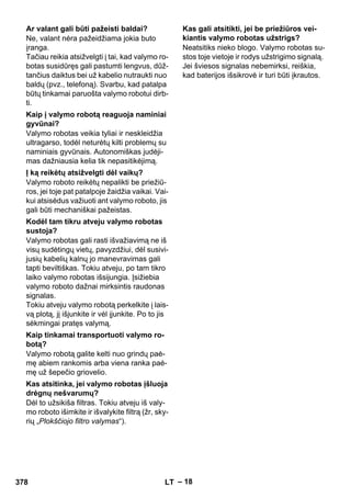 – 18 
Ne, valant nėra pažeidžiama jokia buto 
įranga. 
Tačiau reikia atsižvelgti į tai, kad valymo ro-botas 
susidūręs gali pastumti lengvus, dūž-tančius 
daiktus bei už kabelio nutraukti nuo 
baldų (pvz., telefoną). Svarbu, kad patalpa 
būtų tinkamai paruošta valymo robotui dirb-ti. 
Valymo robotas veikia tyliai ir neskleidžia 
ultragarso, todėl neturėtų kilti problemų su 
naminiais gyvūnais. Autonomiškas judėji-mas 
dažniausia kelia tik nepasitikėjimą. 
Valymo roboto reikėtų nepalikti be priežiū-ros, 
jei toje pat patalpoje žaidžia vaikai. Vai-kui 
atsisėdus važiuoti ant valymo roboto, jis 
gali būti mechaniškai pažeistas. 
Valymo robotas gali rasti išvažiavimą ne iš 
visų sudėtingų vietų, pavyzdžiui, dėl susivi-jusių 
kabelių kalnų jo manevravimas gali 
tapti beviltiškas. Tokiu atveju, po tam tikro 
laiko valymo robotas išsijungia. Įsižiebia 
valymo roboto dažnai mirksintis raudonas 
signalas. 
Tokiu atveju valymo robotą perkelkite į lais-vą 
plotą, jį išjunkite ir vėl įjunkite. Po to jis 
sėkmingai pratęs valymą. 
Valymo robotą galite kelti nuo grindų paė-mę 
abiem rankomis arba viena ranka paė-mę 
už šepečio griovelio. 
Dėl to užsikiša filtras. Tokiu atveju iš valy-mo 
roboto išimkite ir išvalykite filtrą (žr, sky-rių 
„Plokščiojo filtro valymas“). 
Neatsitiks nieko blogo. Valymo robotas su-stos 
toje vietoje ir rodys užstrigimo signalą. 
Jei šviesos signalas nebemirksi, reiškia, 
kad baterijos išsikrovė ir turi būti įkrautos. 
Ar valant gali būti pažeisti baldai? 
Kaip į valymo robotą reaguoja naminiai 
gyvūnai? 
Į ką reikėtų atsižvelgti dėl vaikų? 
Kodėl tam tikru atveju valymo robotas 
sustoja? 
Kaip tinkamai transportuoti valymo ro-botą? 
Kas atsitinka, jei valymo robotas įšluoja 
drėgnų nešvarumų? 
Kas gali atsitikti, jei be priežiūros vei-kiantis 
valymo robotas užstrigs? 
378 LT 
 