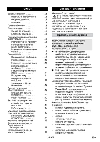Шановний покупець! 
– 5 
Перед першим застосуванням 
вашого пристрою прочитайте 
цю оригінальну інструкцію з 
експлуатації, після цього дійте 
відповідно неї та збережіть її для 
подальшого користування або для 
наступного власника. 
 Він призначений для проведення 
прибирання внутрішніх приміщень в 
автоматичному режимі. Пилосос може 
застосовуватися на підлогах зі всіма 
розповсюдженими підлоговими 
покриттями і забезпечувати проведення 
автономного, безперервного прибирання. 
 Цей пристрій призначається для 
приватного використання і не 
пристосований до навантажень 
промислового використання. 
Використовуйте RoboCleaner тільки для: 
– очищення текстильних та твердих 
підлогових покриттів в межах будинку. 
Увага: Щоб уникнути утворення 
подряпин на дуже чутливих 
підлогових покриттях (наприклад, з 
м'якого мармуру) спочатку перевірте 
роботу пилососа в непомітному місці. 
Не використовуйте RoboCleaner для 
очищення: 
– вологих підлогових покриттів. 
– ванних кімнат та інших приміщень з 
підвищеною вологістю. 
– східців. 
– стільниць та полиць. 
– підвалів або горищ. 
– складських, промислових приміщень, 
тощо. 
– областей, що знаходяться на 
відкритому повітрі. 
Зміст 
Загальні вказівки . . . . . . . . . . . 5 
Правильне застосування . . . 5 
Охорона довкілля. . . . . . . . 6 
Гарантія . . . . . . . . . . . . . . . . 6 
Правила безпеки . . . . . . . . . . . 6 
Опис пристрою . . . . . . . . . . . . . 7 
Функції та операції . . . . . . . 7 
Елементи пристрою. . . . . . 8 
Приготування до введення в 
експлуатацію. . . . . . . . . . . . . . . 8 
Розпаковування приладу . . . 8 
Встановлення виїзної 
рампи для станції. . . . . . . . 9 
Вказівки по встановленню 
станції. . . . . . . . . . . . . . . . . . 9 
Експлуатація . . . . . . . . . . . . . . . 9 
Підготовка до прибирання . . . 9 
Рекомендації. . . . . . . . . . . 10 
Введення в експлуатацію . . 10 
Вибір тривалості 
прибирання . . . . . . . . . . . . 11 
Безшумний режим (Quiet 
mode) . . . . . . . . . . . . . . . . . 11 
Програми руху . . . . . . . . . 11 
Паркування робота- 
пилососа . . . . . . . . . . . . . . 12 
Закінчення роботи / 
вимкнення . . . . . . . . . . . . . 12 
Догляд та технічне 
обслуговування . . . . . . . . . . . 12 
Станція для робота- 
пилососа . . . . . . . . . . . . . . 12 
Робот-пилосос . . . . . . . . . 12 
Технічні характеристики . . . . 14 
Станція для робота- 
пилососа . . . . . . . . . . . . . . 14 
Робот-пилосос . . . . . . . . . 14 
Утилізація відпрацьованого 
пристрою та акумулятора. . . 14 
Вийняти та утилізувати 
акумулятор . . . . . . . . . . . . 14 
Усунення несправностей . . . 15 
Заява при відповідність 
Європейського 
співтовариства . . . . . . . . . . . . 18 
Відповіді на питання, що 
часто ставляться . . . . . . . . . . 18 
Загальні вказівки 
Правильне застосування 
RoboCleaner складається з двох 
елементів: станції та робота- 
пилососа, що працює від 
акумуляторних батарей. 
UK 379 
 