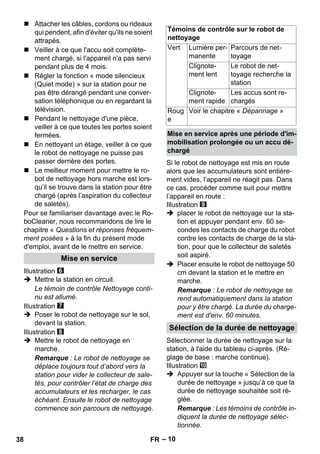 – 10 
 Attacher les câbles, cordons ou rideaux 
qui pendent, afin d'éviter qu'ils ne soient 
attrapés. 
 Veiller à ce que l'accu soit complète-ment 
chargé, si l'appareil n'a pas servi 
pendant plus de 4 mois. 
 Régler la fonction « mode silencieux 
(Quiet mode) » sur la station pour ne 
pas être dérangé pendant une conver-sation 
téléphonique ou en regardant la 
télévision. 
 Pendant le nettoyage d'une pièce, 
veiller à ce que toutes les portes soient 
fermées. 
 En nettoyant un étage, veiller à ce que 
le robot de nettoyage ne puisse pas 
passer derrière des portes. 
 Le meilleur moment pour mettre le ro-bot 
de nettoyage hors marche est lors-qu’il 
se trouve dans la station pour être 
chargé (après l’aspiration du collecteur 
de saletés). 
Pour se familiariser davantage avec le Ro-boCleaner, 
nous recommandons de lire le 
chapitre « Questions et réponses fréquem-ment 
posées » à la fin du présent mode 
d'emploi, avant de le mettre en service. 
Illustration 
 Mettre la station en circuit. 
Le témoin de contrôle Nettoyage conti-nu 
est allumé. 
Illustration 
 Poser le robot de nettoyage sur le sol, 
devant la station. 
Illustration 
 Mettre le robot de nettoyage en 
marche. 
Remarque : Le robot de nettoyage se 
déplace toujours tout d’abord vers la 
station pour vider le collecteur de sale-tés, 
pour contrôler l’état de charge des 
accumulateurs et les recharger, le cas 
échéant. Ensuite le robot de nettoyage 
commence son parcours de nettoyage. 
Si le robot de nettoyage est mis en route 
alors que les accumulateurs sont entière-ment 
vides, l’appareil ne réagit pas. Dans 
ce cas, procéder comme suit pour mettre 
l’appareil en route : 
Illustration 
 placer le robot de nettoyage sur la sta-tion 
et appuyer pendant env. 60 se-condes 
les contacts de charge du robot 
contre les contacts de charge de la sta-tion, 
pour que le collecteur de saletés 
soit aspiré. 
 Placer ensuite le robot de nettoyage 50 
cm devant la station et le mettre en 
marche. 
Remarque : Le robot de nettoyage se 
rend automatiquement dans la station 
pour y être chargé. La durée du charge-ment 
est d'env. 60 minutes. 
Sélectionner la durée de nettoyage sur la 
station, à l'aide du tableau ci-après. (Ré-glage 
de base : marche continue). 
Illustration 
 Appuyer sur la touche « Sélection de la 
durée de nettoyage » jusqu’à ce que la 
durée de nettoyage souhaitée soit ré-glée. 
Remarque : Les témoins de contrôle in-diquent 
la durée de nettoyage sélec-tionnée. 
Mise en service 
Témoins de contrôle sur le robot de 
nettoyage 
Vert Lumière per-manente 
Parcours de net-toyage 
Clignote-ment 
lent 
Le robot de net-toyage 
recherche la 
station 
Clignote-ment 
rapide 
Les accus sont re-chargés 
Roug 
e 
Voir le chapitre « Dépannage » 
Mise en service après une période d'im-mobilisation 
prolongée ou un accu dé-chargé 
Sélection de la durée de nettoyage 
38 FR 
 