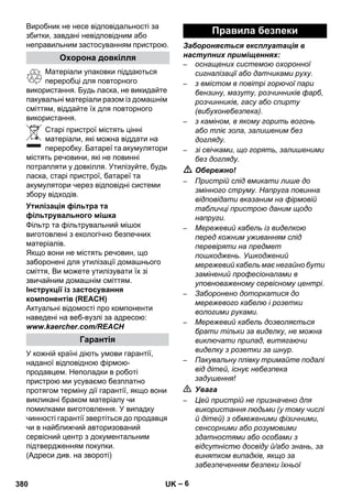 – 6 
Виробник не несе відповідальності за 
збитки, завдані невідповідним або 
неправильним застосуванням пристрою. 
Матеріали упаковки піддаються 
переробці для повторного 
використання. Будь ласка, не викидайте 
пакувальні матеріали разом із домашнім 
сміттям, віддайте їх для повторного 
використання. 
Старі пристрої містять цінні 
матеріали, які можна віддати на 
переробку. Батареї та акумулятори 
містять речовини, які не повинні 
потрапляти у довкілля. Утилізуйте, будь 
ласка, старі пристрої, батареї та 
акумулятори через відповідні системи 
збору відходів. 
Фільтр та фільтрувальний мішок 
виготовлені з екологічно безпечних 
матеріалів. 
Якщо вони не містять речовин, що 
заборонені для утилізації домашнього 
сміття, Ви можете утилізувати їх зі 
звичайним домашнім сміттям. 
Інструкції із застосування 
компонентів (REACH) 
Актуальні відомості про компоненти 
наведені на веб-вузлі за адресою: 
www.kaercher.com/REACH 
У кожній країні діють умови гарантії, 
наданої відповідною фірмою- 
продавцем. Неполадки в роботі 
пристрою ми усуваємо безплатно 
протягом терміну дії гарантії, якщо вони 
викликані браком матеріалу чи 
помилками виготовлення. У випадку 
чинності гарантії звертіться до продавця 
чи в найближчий авторизований 
сервісний центр з документальним 
підтвердженням покупки. 
(Адреси див. на звороті) 
Забороняється експлуатація в 
наступних приміщеннях: 
– оснащених системою охоронної 
сигналізації або датчиками руху. 
– з вмістом в повітрі горючої пари 
бензину, мазуту, розчинників фарб, 
розчинників, гасу або спирту 
(вибухонебезпека). 
– з каміном, в якому горить вогонь 
або тліє зола, залишеним без 
догляду. 
– зі свічками, що горять, залишеними 
без догляду. 
 Обережно! 
– Пристрій слід вмикати лише до 
змінного струму. Напруга повинна 
відповідати вказаним на фірмовій 
табличці пристрою даним щодо 
напруги. 
– Мережевий кабель із виделкою 
перед кожним уживанням слід 
перевіряти на предмет 
пошкоджень. Ушкоджений 
мережевий кабель має негайно бути 
замінений професіоналами в 
уповноваженому сервісному центрі. 
– Заборонено доторкатися до 
мережевого кабелю і розетки 
вологими руками. 
– Мережевий кабель дозволяється 
брати тільки за виделку, не можна 
виключати прилад, витягаючи 
виделку з розетки за шнур. 
– Пакувальну плівку тримайте подалі 
від дітей, існує небезпека 
задушення! 
 Увага 
– Цей пристрій не призначено для 
використання людьми (у тому числі 
й дітей) з обмеженими фізичними, 
сенсорними або розумовими 
здатностями або особами з 
відсутністю досвіду й/або знань, за 
винятком випадків, якщо за 
забезпеченням безпеки їхньої 
Охорона довкілля 
Утилізація фільтра та 
фільтрувального мішка 
Гарантія 
Правила безпеки 
380 UK 
 
