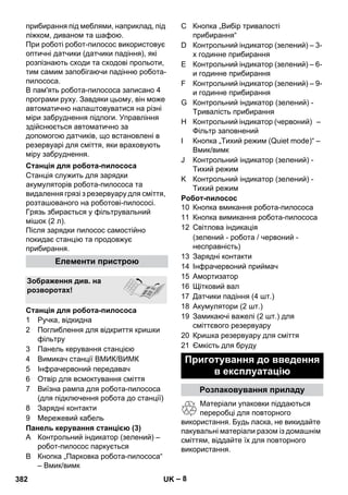– 8 
прибирання під меблями, наприклад, під 
ліжком, диваном та шафою. 
При роботі робот-пилосос використовує 
оптичні датчики (датчики падіння), які 
розпізнають сходи та сходові прольоти, 
тим самим запобігаючи падінню робота- 
пилососа. 
В пам'ять робота-пилососа записано 4 
програми руху. Завдяки цьому, він може 
автоматично налаштовуватися на різні 
міри забруднення підлоги. Управління 
здійснюється автоматично за 
допомогою датчиків, що встановлені в 
резервуарі для сміття, яки враховують 
міру забруднення. 
Станція служить для зарядки 
акумуляторів робота-пилососа та 
видалення грязі з резервуару для сміття, 
розташованого на роботові-пилососі. 
Грязь збирається у фільтрувальний 
мішок (2 л). 
Після зарядки пилосос самостійно 
покидає станцію та продовжує 
прибирання. 
1 Ручка, відкидна 
2 Поглиблення для відкриття кришки 
фільтру 
3 Панель керування станцією 
4 Вимикач станції ВМИК/ВИМК 
5 Інфрачервоний передавач 
6 Отвір для всмоктування сміття 
7 Виїзна рампа для робота-пилососа 
(для підключення робота до станції) 
8 Зарядні контакти 
9 Мережевий кабель 
Панель керування станцією (3) 
A Контрольний індикатор (зелений) – 
робот-пилосос паркується 
B Кнопка „Парковка робота-пилососа“ 
– Вмик/вимк 
C Кнопка „Вибір тривалості 
прибирання“ 
D Контрольний індикатор (зелений) – 3- 
х годинне прибирання 
E Контрольний індикатор (зелений) – 6- 
и годинне прибирання 
F Контрольний індикатор (зелений) – 9- 
и годинне прибирання 
G Контрольний індикатор (зелений) - 
Тривалість прибирання 
H Контрольний індикатор (червоний) – 
Фільтр заповнений 
I Кнопка „Тихий режим (Quiet mode)“ – 
Вмик/вимк 
J Контрольний індикатор (зелений) - 
Тихий режим 
K Контрольний індикатор (зелений) - 
Тихий режим 
Робот-пилосос 
10 Кнопка вмикання робота-пилососа 
11 Кнопка вимикання робота-пилососа 
12 Світлова індикація 
(зелений - робота / червоний - 
несправність) 
13 Зарядні контакти 
14 Інфрачервоний приймач 
15 Амортизатор 
16 Щітковий вал 
17 Датчики падіння (4 шт.) 
18 Акумулятори (2 шт.) 
19 Замикаючі важелі (2 шт.) для 
сміттєвого резервуару 
20 Кришка резервуару для сміття 
21 Ємкість для бруду 
Матеріали упаковки піддаються 
переробці для повторного 
використання. Будь ласка, не викидайте 
пакувальні матеріали разом із домашнім 
сміттям, віддайте їх для повторного 
використання. 
Станція для робота-пилососа 
Елементи пристрою 
Зображення див. на 
розворотах! 
Станція для робота-пилососа 
Приготування до введення 
в експлуатацію 
Розпаковування приладу 
382 UK 
 