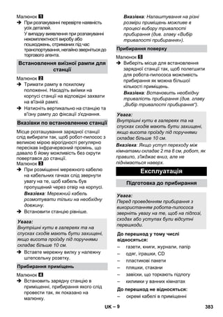 – 9 
Малюнок 
 При розпакуванні перевірте наявність 
усіх деталей. 
У випадку виявлення при розпакуванні 
некомплектності виробу або 
пошкоджень, отриманих під час 
транспортування, негайно зверніться до 
торгового агента. 
Малюнок 
 Тримати рампу в похилому 
положенні. Насадіть виїмки на 
корпусі станції на відповідні захвати 
на в'їзній рампі. 
 Натисніть вертикально на станцію та 
в'їзну рампу до фіксації з'єднання. 
Місце розташування зарядної станції 
слід вибирати так, щоб робот-пилосос з 
великою мірою вірогідності регулярно 
пересікав інфрачервоний промінь, що 
давало б йому можливість без скрути 
повертався до станції. 
Малюнок 
 При розміщенні мережного кабелю 
на кабельних гачках слід звернути 
увагу на те, щоб кабель був 
пропущений через отвір на корпусі. 
Вказівка: Мережний кабель 
розмотувати тільки на необхідну 
довжину. 
 Встановити станцію рівніше. 
 Вставте мережну вилку у належну 
штепсельну розетку. 
Малюнок 
 Встановить зарядну станцію в 
приміщенні, прибирання якого слід 
провести так, як показано на 
малюнку. 
Вказівка: Налаштування на різні 
розміри приміщень можливе в 
процесі вибору тривалості 
прибирання (див. главу «Вибір 
тривалості прибирання»). 
Малюнок 
 Виберіть місце для встановлення 
зарядної станції так, щоб полегшити 
для робота-пилососа можливість 
прибирання як можна більшої 
кількості приміщень. 
Вказівка: Встановить необхідну 
тривалість прибирання (див. главу 
„Вибір тривалості прибирання“). 
Вказівка: Якщо уступ переходу між 
кімнатами складає 2 та 8 см, робот, як 
правило, з'їжджає вниз, але не 
піднімається наверх. 
Встановлення виїзної рампи для 
станції 
Вказівки по встановленню станції 
Увага: 
Внутрішні кути в галереях та на 
спусках сходів мають бути захищені, 
якщо висота проїзду під поручнями 
складає більше 10 см. 
Прибирання приміщень 
Прибирання поверху 
Увага: 
Внутрішні кути в галереях та на 
спусках сходів мають бути захищені, 
якщо висота проїзду під поручнями 
складає більше 10 см. 
Експлуатація 
Підготовка до прибирання 
Увага: 
Перед проведенням прибирання з 
використанням робота-пилососа 
зверніть увагу на те, щоб на підлозі, 
сходах або уступах були відсутні 
перешкоди. 
До перешкод у тому числі 
відносяться: 
– газети, книги, журнали, папір 
– одяг, іграшки, CD 
– пластикові пакети 
– пляшки, стакани 
– завіски, що торкають підлогу 
– килимки у ванних кімнатах 
До перешкод не відносяться: 
– окремі кабелі в приміщенні 
UK 383 
 