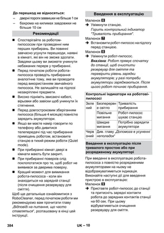 До перешкод не відносяться: Введення в експлуатацію 
– 10 
 Спостерігайте за роботом- 
пилососом при проведенні ним 
перших прибирань. Ви повинні 
завчасно усунути перешкоди, наявні 
в кімнаті, які він не зможе здолати. 
Завдяки цьому ви зможете уникнути 
небажаних перерв у прибиранні. 
 Перед початком роботи робота- 
пилососа проведіть прибирання 
аналогічне тому, яке ви проводите 
перед використанням звичайного 
пилососа. Не залишайте на підлозі 
незакріплені предмети. 
 Високо підніміть звисаючі кабелі, 
вірьовки або завіски щоб уникнути їх 
стягнення. 
 Перед довгостроковим зберіганням 
пилососа (більше 4 місяців) повністю 
зарядить акумулятори. 
 Якщо ви маєте намір говорити по 
телефону або дивитися 
телепередачі під час прибирання 
приміщень роботом, встановите 
станцію в тихий режим роботи (Quiet 
mode). 
 При прибиранні кімнат двері в 
кімнати мають бути закриті. 
 При прибиранні поверхів слід 
поклопотатися про те, щоб робот не 
виявився за дверима поверху. 
 Кращий момент для вимикання 
робота-пилососа - коли він 
знаходиться на зарядній станції 
(після очищення резервуару для 
сміття). 
Щоб ще детальніше ознайомитися з 
RoboСleaner, перед початком роботи ми 
рекомендуємо вам прочитати главу 
„Відповіді на питання, що часто 
ставляться“, розташовану в кінці цей 
інструкції. 
Малюнок 
 Увімкнути станцію. 
Горить контрольний індикатор 
Тривалість прибирання. 
Малюнок 
 Встановити робот-пилосос на підлогу 
перед станцією. 
Малюнок 
 Увімкнути робот-пилосос. 
Вказівка: Робот прямує спочатку 
до станції, щоб очистити 
резервуар для сміття та 
перевірити рівень зарядки 
акумуляторів; у разі потреби 
акумулятори заряджаються. Після 
цього робот починає прибирання. 
При введенні в експлуатацію робота- 
пилососа з повністю розрядженими 
акумуляторами на ньому не 
відображуватиметься індикація. 
Виконайте наступні дії для введення 
пристрою в експлуатацію: 
Малюнок 
 Приставте робот-пилосос до станції 
та притисніть зарядні контакти 
робота до зарядних контактів станції 
на 60 сек. При цьому 
відбуватиметься очищення 
резервуару для сміття. 
– дверні пороги заввишки не більше 1 см 
– бахрома на килимах завдовжки не 
більше 10 см 
Рекомендації 
Контрольні індикатори на роботові- 
пилососі 
Зеле 
Безперервн 
Тривалість 
ний 
е світло 
прибирання 
Повільне 
мигання 
Робот-пилосос 
шукає станцію 
Швидке 
мигання 
Потрібно зарядити 
акумулятори 
Черв 
оний 
Див. главу „Допомога в усуненні 
неполадок“ 
Введення в експлуатацію після 
тривалого простою або при 
розрядженому акумуляторі 
384 UK 
 