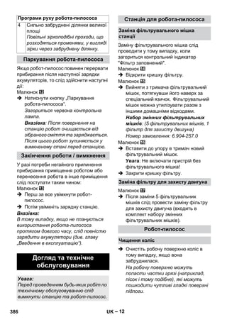 Програми руху робота-пилососа Станція для робота-пилососа 
– 12 
Якщо робот-пилосос повинен перервати 
прибирання після наступної зарядки 
акумуляторів, то слід здійснити наступні 
дії: 
Малюнок 
 Натиснути кнопку „Паркування 
робота-пилососа“. 
Загориться червона контрольна 
лампа. 
Вказівка: Після повернення на 
станцію робот очищається від 
зібраного сміття та заряджається. 
Після цього робот зупиняється у 
вимкненому стані перед станцією. 
У разі потреби негайного припинення 
прибирання приміщення роботом або 
перенесення робота в інше приміщення 
слід поступати таким чином: 
Малюнок 
 Перш за все увімкнути робот- 
пилосос. 
 Потім увімкніть зарядну станцію. 
Вказівка: 
В тому випадку, якщо не планується 
використання робота-пилососа 
протягом довгого часу, слід повністю 
зарядити акумулятори (див. главу 
„Введення в експлуатацію“). 
Заміну фільтрувального мішка слід 
проводити у тому випадку, коли 
загориться контрольний індикатор 
Фільтр заповнений. 
Малюнок 
 Відкрити кришку фільтру. 
Малюнок 
 Вийняти з тримача фільтрувальний 
мішок, потягнувши його наверх за 
спеціальний язичок. Фільтрувальний 
мішок можна утилізувати разом з 
іншими домашніми відходами. 
Набор змінних фільтрувальних 
мішків: (5 фільтрувальних мішків, 1 
фільтр для захисту двигуна) 
Номер замовлення: 6.904-257.0 
Малюнок 
 Вставити до упору в тримач новий 
фільтрувальний мішок. 
Увага: Не включати пристрій без 
фільтрувального мішка! 
 Закрити кришку фільтру. 
Малюнок 
 Після заміни 5 фільтрувальних 
мішків слід провести заміну фільтру 
для захисту двигуна (входить в 
комплект набору змінних 
фільтрувальних мішків). 
 Очистіть робочу поверхню коліс в 
тому випадку, якщо вона 
забруднилася. 
На робочу поверхню можуть 
попасти частки грязі (наприклад, 
пісок і тому подібне), які можуть 
пошкодити чутливі гладкі поверхні 
підлоги. 
4 Сильно забруднені ділянки великої 
площі 
Повільні зіркоподібні проходи, що 
розходяться променями, у вигляді 
зірки через забруднену ділянку. 
Паркування робота-пилососа 
Закінчення роботи / вимкнення 
Догляд та технічне 
обслуговування 
Увага: 
Перед проведенням будь-яких робіт по 
технічному обслуговуванню слід 
вимкнути станцію та робот-пилосос. 
Заміна фільтрувального мішка 
станції 
Заміна фільтру для захисту двигуна 
Робот-пилосос 
Чищення коліс 
386 UK 
 