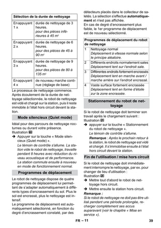– 11 
Le processus de nettoyage commence. 
Après écoulement de la durée de net-toyage 
sélectionnée, le robot de nettoyage 
est vidé et chargé sur la station, puis il reste 
immobile à l’état hors circuit devant la sta-tion. 
Idéal pour des parcours de nettoyage noc-turnes 
ou durant votre présence. 
Illustration 
 Appuyer sur la touche « Mode silen-cieux 
(Quiet mode) ». 
Le témoin de contrôle s'allume. La sta-tion 
vide le robot de nettoyage, travaille 
pendant 8 heures avec réduction du ni-veau 
acoustisque et de performance. 
La station commute ensuite à nouveau 
en mode de fonctionnement normal. 
Le robot de nettoyage dispose de quatre 
programmes de déplacement lui permet-tant 
de s’adapter automatiquement à diffé-rents 
types d’encrassement du sol. Plus le 
sol est encrassé, plus le nettoyage est in-tensif. 
Le programme de déplacement est auto-matiquement 
sélectionné, en fonction du 
degré d’encrassement constaté, par des 
détecteurs placés dans le collecteur de sa-letés. 
La sélection s'effectue automatique-ment 
et n'est pas affichée. 
En cas de degré d’encrassement plus 
faible, le 1er programme de déplacement 
est de nouveau sélectionné. 
Si le robot de nettoyage doit terminer son 
travail après le chargement suivant : 
Illustration 
 appuyer sur la touche « Stationnement 
du robot de nettoyage ». 
Le témoin de contrôle s'allume. 
Remarque : Après le prochain retour à 
la station, le robot de nettoyage est vidé 
et chargé. Il s’immobilise ensuite à l’état 
hors circuit devant la station. 
Si le robot de nettoyage doit immédiate-ment 
interrompre le nettoyage, par ex. pour 
changer de lieu d'utilisation : 
Illustration 
 Mettre tout d'abord le robot de net-toyage 
hors circuit. 
 Mettre ensuite la station hors circuit. 
Remarque : 
Si le robot de nettoyage ne doit pas être uti-lisé 
pendant une période prolongée, re-charger 
complètement ses accus 
auparavant (voir le chapitre « Mise en 
service »). 
Sélection de la durée de nettoyage 
En appuyant 
1 x 
durée de nettoyage de 3 
heures. 
pour des pièces infé-rieures 
à 45 m2 
En appuyant 
2 x 
durée de nettoyage de 6 
heures. 
pour des pièces de 45 à 
90 m2 
En appuyant 
3 x 
durée de nettoyage de 9 
heures. 
pour des pièces de 80 à 
135 m2 
En appuyant 
4 x 
de nouveau marche conti-nue 
(réglage de base) 
Mode silencieux (Quiet mode) 
Programmes de déplacement 
Programmes de déplacement du robot 
de nettoyage 
1 Nettoyage normal 
Déplacement à vitesse normale selon 
le principe aléatoire. 
2 Différents endroits normalement sales 
Déplacement lent sur l’endroit sale. 
3 Différentes endroits fortement encrassés 
Déplacement lent en marche avant / 
marche arrière sur l’endroit encrassé. 
4 Vaste surface fortement encrassée 
Déplacement lent en forme d’étoile 
zur la zone encrassée. 
Stationnement du robot de net-toyage 
Fin de l'utilisation / mise hors circuit 
FR 39 
 