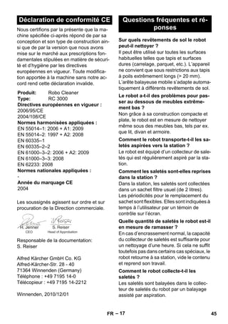 – 17 
Nous certifions par la présente que la ma-chine 
spécifiée ci-après répond de par sa 
conception et son type de construction ain-si 
que de par la version que nous avons 
mise sur le marché aux prescriptions fon-damentales 
stipulées en matière de sécuri-té 
et d’hygiène par les directives 
européennes en vigueur. Toute modifica-tion 
apportée à la machine sans notre ac-cord 
rend cette déclaration invalide. 
Les soussignés agissent sur ordre et sur 
procuration de la Direction commerciale. 
Responsable de la documentation: 
S. Reiser 
Alfred Kärcher GmbH Co. KG 
Alfred-Kärcher-Str. 28 - 40 
71364 Winnenden (Germany) 
Téléphone : +49 7195 14-0 
Télécopieur : +49 7195 14-2212 
Winnenden, 2010/12/01 
Il peut être utilisé sur toutes les surfaces 
habituelles telles que tapis et surfaces 
dures (carrelage, parquet, etc.). L’appareil 
ne convient que sous restrictions aux tapis 
à poils extrêmement longs ( 20 mm). 
L’arête balayeuse mobile s’adapte automa-tiquement 
à différents revêtements de sol. 
Non grâce à sa construction compacte et 
plate, le robot est en mesure de nettoyer 
même sous des meubles bas, tels par ex. 
que lit, divan et armoire. 
Le robot est équipé d’un collecteur de sale-tés 
qui est régulièrement aspiré par la sta-tion. 
Dans la station, les saletés sont collectées 
dans un sachet filtre usuel (de 2 litres). 
Les périodicités pour le remplacement du 
sachet sont flexibles. Elles sont indiquées à 
temps à l’utilisateur par un témoin de 
contrôle sur l’écran. 
En cas d’encrassement normal, la capacité 
du collecteur de saletés est suffisante pour 
un nettoyage d’une heure. Si cela ne suffit 
toutefois pas dans certains cas spéciaux, le 
robot retourne à sa station, vide le contenu 
et reprend son travail. 
Les saletés sont balayées dans le collec-teur 
de saletés du robot par un balayage 
assisté par aspiration. 
Déclaration de conformité CE 
Produit: Robo Cleaner 
Type: RC 3000 
Directives européennes en vigueur : 
2006/95/CE 
2004/108/CE 
Normes harmonisées appliquées : 
EN 55014–1: 2006 + A1: 2009 
EN 55014–2: 1997 + A2: 2008 
EN 60335–1 
EN 60335–2–2 
EN 61000–3–2: 2006 + A2: 2009 
EN 61000–3–3: 2008 
EN 62233: 2008 
Normes nationales appliquées : 
- 
Année du marquage CE 
2004 
CEO Head of Approbation 
Questions fréquentes et ré-ponses 
Sur quels revêtements de sol le robot 
peut-il nettoyer ? 
Le robot a-t-il des problèmes pour pas-ser 
au dessous de meubles extrême-ment 
bas ? 
Comment le robot transporte-t-il les sa-letés 
aspirées vers la station ? 
Comment les saletés sont-elles reprises 
dans la station ? 
Quelle quantité de saletés le robot est-il 
en mesure de ramasser ? 
Comment le robot collecte-t-il les 
saletés ? 
FR 45 
 