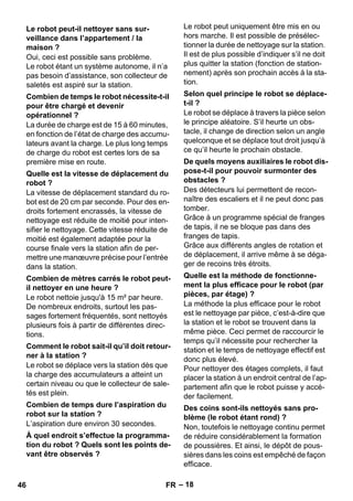 – 18 
Oui, ceci est possible sans problème. 
Le robot étant un système autonome, il n’a 
pas besoin d’assistance, son collecteur de 
saletés est aspiré sur la station. 
La durée de charge est de 15 à 60 minutes, 
en fonction de l’état de charge des accumu-lateurs 
avant la charge. Le plus long temps 
de charge du robot est certes lors de sa 
première mise en route. 
La vitesse de déplacement standard du ro-bot 
est de 20 cm par seconde. Pour des en-droits 
fortement encrassés, la vitesse de 
nettoyage est réduite de moitié pour inten-sifier 
le nettoyage. Cette vitesse réduite de 
moitié est également adaptée pour la 
course finale vers la station afin de per-mettre 
une manoeuvre précise pour l’entrée 
dans la station. 
Le robot nettoie jusqu'à 15 m² par heure. 
De nombreux endroits, surtout les pas-sages 
fortement fréquentés, sont nettoyés 
plusieurs fois à partir de différentes direc-tions. 
Le robot se déplace vers la station dès que 
la charge des accumulateurs a atteint un 
certain niveau ou que le collecteur de sale-tés 
est plein. 
L’aspiration dure environ 30 secondes. 
Le robot peut uniquement être mis en ou 
hors marche. Il est possible de présélec-tionner 
la durée de nettoyage sur la station. 
Il est de plus possible d’indiquer s’il ne doit 
plus quitter la station (fonction de station-nement) 
après son prochain accès à la sta-tion. 
Le robot se déplace à travers la pièce selon 
le principe aléatoire. S’il heurte un obs-tacle, 
il change de direction selon un angle 
quelconque et se déplace tout droit jusqu’à 
ce qu’il heurte le prochain obstacle. 
Des détecteurs lui permettent de recon-naître 
des escaliers et il ne peut donc pas 
tomber. 
Grâce à un programme spécial de franges 
de tapis, il ne se bloque pas dans des 
franges de tapis. 
Grâce aux différents angles de rotation et 
de déplacement, il arrive même à se déga-ger 
de recoins très étroits. 
La méthode la plus efficace pour le robot 
est le nettoyage par pièce, c’est-à-dire que 
la station et le robot se trouvent dans la 
même pièce. Ceci permet de raccourcir le 
temps qu’il nécessite pour rechercher la 
station et le temps de nettoyage effectif est 
donc plus élevé. 
Pour nettoyer des étages complets, il faut 
placer la station à un endroit central de l’ap-partement 
afin que le robot puisse y accé-der 
facilement. 
Non, toutefois le nettoyage continu permet 
de réduire considérablement la formation 
de poussières. Et ainsi, le dépôt de pous-sières 
dans les coins est empêché de façon 
efficace. 
Le robot peut-il nettoyer sans sur-veillance 
dans l’appartement / la 
maison ? 
Combien de temps le robot nécessite-t-il 
pour être chargé et devenir 
opérationnel ? 
Quelle est la vitesse de déplacement du 
robot ? 
Combien de mètres carrés le robot peut-il 
nettoyer en une heure ? 
Comment le robot sait-il qu’il doit retour-ner 
à la station ? 
Combien de temps dure l’aspiration du 
robot sur la station ? 
À quel endroit s’effectue la programma-tion 
du robot ? Quels sont les points de-vant 
être observés ? 
Selon quel principe le robot se déplace-t- 
il ? 
De quels moyens auxiliaires le robot dis-pose- 
t-il pour pouvoir surmonter des 
obstacles ? 
Quelle est la méthode de fonctionne-ment 
la plus efficace pour le robot (par 
pièces, par étage) ? 
Des coins sont-ils nettoyés sans pro-blème 
(le robot étant rond) ? 
46 FR 
 