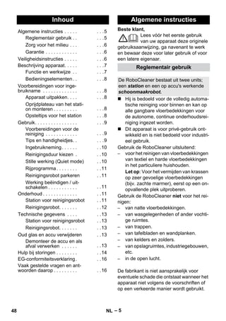 Nederlands 
Beste klant, 
– 5 
Lees vóór het eerste gebruik 
van uw apparaat deze originele 
gebruiksaanwijzing, ga navenant te werk 
en bewaar deze voor later gebruik of voor 
een latere eigenaar. 
 Hij is bedoeld voor de volledig automa-tische 
reiniging voor binnen en kan op 
alle gangbare vloerbedekkingen voor 
de autonome, continue onderhoudsrei-niging 
ingezet worden. 
 Dit apparaat is voor privé-gebruik ont-wikkeld 
en is niet bedoeld voor industri-eel 
gebruik. 
Gebruik de RoboCleaner uitsluitend: 
– voor het reinigen van vloerbedekkingen 
van textiel en harde vloerbedekkingen 
in het particuliere huishouden. 
Let op: Voor het vermijden van krassen 
op zeer gevoelige vloerbedekkingen 
(bijv. zachte marmer), eerst op een on-opvallende 
plek uitproberen. 
Gebruik de RoboCleaner niet voor het rei-nigen: 
– van natte vloerbedekkingen. 
– van wasgelegenheden of ander vochti-ge 
ruimtes. 
– van trappen. 
– van tafelbladen en wandplanken. 
– van kelders en zolders. 
– van opslagruimtes, industriegebouwen, 
etc. 
– in de open lucht. 
De fabrikant is niet aansprakelijk voor 
eventuele schade die ontstaat wanneer het 
apparaat niet volgens de voorschriften of 
op een verkeerde manier wordt gebruikt. 
Inhoud 
Algemene instructies . . . . . . . .5 
Reglementair gebruik . . . . .5 
Zorg voor het milieu . . . . . .6 
Garantie . . . . . . . . . . . . . . .6 
Veiligheidsinstructies . . . . . . . .6 
Beschrijving apparaat. . . . . . . .7 
Functie en werkwijze . . . . .7 
Bedieningselementen . . . . .8 
Voorbereidingen voor inge-bruikname 
. . . . . . . . . . . . . . . .8 
Apparaat uitpakken. . . . . . .8 
Oprijdplateau van het stati-on 
monteren . . . . . . . . . . . .8 
Opsteltips voor het station . . .8 
Gebruik. . . . . . . . . . . . . . . . . . .9 
Voorbereidingen voor de 
reiniging . . . . . . . . . . . . . . .9 
Tips en handigheidjes. . . . .9 
Ingebruikneming . . . . . . . .10 
Reinigingsduur kiezen . . .10 
Stille werking (Quiet mode) . .10 
Rijprogramma . . . . . . . . . .11 
Reinigingsrobot parkeren . .11 
Werking beëindigen / uit-schakelen 
. . . . . . . . . . . . .11 
Onderhoud . . . . . . . . . . . . . . .11 
Station voor reinigingsrobot . .11 
Reinigingsrobot. . . . . . . . .12 
Technische gegevens . . . . . .13 
Station voor reinigingsrobot . .13 
Reinigingsrobot. . . . . . . . .13 
Oud glas en accu verwijderen . .13 
Demonteer de accu en als 
afval verwerken . . . . . . . .13 
Hulp bij storingen . . . . . . . . . .14 
EG-conformiteitsverklaring. . .16 
Vaak gestelde vragen en ant-woorden 
daarop . . . . . . . . . . .16 
Algemene instructies 
Reglementair gebruik 
De RoboCleaner bestaat uit twee units; 
een station en een op accu's werkende 
schoonmaakrobot. 
48 NL 
 