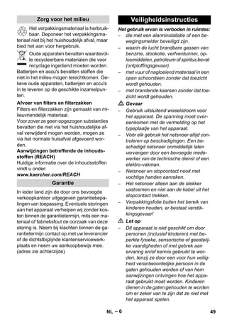 – 6 
Het verpakkingsmateriaal is herbruik-baar. 
Deponeer het verpakkingsma-teriaal 
niet bij het huishoudelijk afval, maar 
bied het aan voor hergebruik. 
Oude apparaten bevatten waardevol-le 
recycleerbare materialen die voor 
recyclage ingediend moeten worden. 
Batterijen en accu's bevatten stoffen die 
niet in het milieu mogen terechtkomen. Ge-lieve 
oude apparaten, batterijen en accu's 
in te leveren op de geschikte inzamelpun-ten. 
Filters en filterzakken zijn gemaakt van mi-lieuvriendelijk 
materiaal. 
Voor zover ze geen opgezogen substanties 
bevatten die niet via het huishoudelijke af-val 
verwijderd mogen worden, mogen ze 
via het normale huisafval afgevoerd wor-den. 
Aanwijzingen betreffende de inhouds-stoffen 
(REACH) 
Huidige informatie over de inhoudsstoffen 
vindt u onder: 
www.kaercher.com/REACH 
In ieder land zijn de door ons bevoegde 
verkoopkantoor uitgegeven garantiebepa-lingen 
van toepassing. Eventuele storingen 
aan het apparaat verhelpen wij zonder kos-ten 
binnen de garantietermijn, mits een ma-teriaal 
of fabrieksfout de oorzaak van deze 
storing is. Neem bij klachten binnen de ga-rantietermijn 
contact op met uw leverancier 
of de dichtstbijzijnde klantenservicewerk-plaats 
en neem uw aankoopbewijs mee. 
(adres zie achterzijde) 
Het gebruik ervan is verboden in ruimtes: 
– die met een alarminstallatie of een be-wegingsmelder 
beveiligd zijn. 
– waarin de lucht brandbare gassen van 
benzine, stookolie, verfverdunner, op-losmiddelen, 
petroleum of spiritus bevat 
(ontploffingsgevaar). 
– met vuur of nagloeiend materiaal in een 
open schoorsteen zonder dat toezicht 
wordt gehouden. 
– met brandende kaarsen zonder dat toe-zicht 
wordt gehouden. 
 Gevaar 
– Gebruik uitsluitend wisselstroom voor 
het apparaat. De spanning moet over-eenkomen 
met de vermelding op het 
typeplaatje van het apparaat. 
– Vóór elk gebruik het netsnoer altijd con-troleren 
op beschadigingen. Een be-schadigd 
netsnoer onmiddellijk laten 
vervangen door een bevoegde mede-werker 
van de technische dienst of een 
elektro-vakman. 
– Netsnoer en stopcontact nooit met 
vochtige handen aanraken. 
– Het netsnoer alleen aan de stekker 
vastnemen en niet aan de kabel uit het 
stopcontact trekken. 
– Verpakkingsfolie buiten het bereik van 
kinderen houden, er bestaat verstik-kingsgevaar! 
 Let op 
– Dit apparaat is niet geschikt om door 
personen (inclusief kinderen) met be-perkte 
fysieke, sensorische of geestelij-ke 
vaardigheden of met gebrek aan 
ervaring en/of kennis gebruikt te wor-den, 
tenzij ze door een voor hun veilig-heid 
verantwoordelijke persoon in de 
gaten gehouden worden of van hem 
aanwijzingen ontvingen hoe het appa-raat 
gebruikt moet worden. Kinderen 
dienen in de gaten gehouden te worden 
om er zeker van te zijn dat ze niet met 
het apparaat spelen. 
Zorg voor het milieu 
Afvoer van filters en filterzakken 
Garantie 
Veiligheidsinstructies 
NL 49 
 