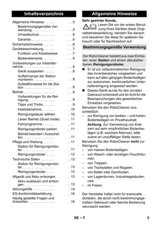Deutsch 
Sehr geehrter Kunde, 
– 5 
Lesen Sie vor der ersten Benut-zung 
Ihres Gerätes diese Origi-nalbetriebsanleitung, 
handeln Sie danach 
und bewahren Sie diese für späteren Ge-brauch 
oder für Nachbesitzer auf. 
 Er ist zur vollautomatischen Reinigung 
des Innenbereiches vorgesehen und 
kann auf allen gängigen Bodenbelägen 
zur autonomen, kontinuierlichen Unter-haltsreinigung 
eingesetzt werden. 
 Dieses Gerät wurde für den privaten 
Gebrauch entwickelt und ist nicht für die 
Beanspruchungen des gewerblichen 
Einsatzes vorgesehen. 
Benutzen Sie den RoboCleaner aus-schließlich: 
– zur Reinigung von textilen – und harten 
Bodenbelägen im Privathaushalt. 
Achtung: Zur Vermeidung von Krat-zern 
auf sehr empfindlichen Bodenbe-lägen 
(z.B. weichem Marmor), bitte 
zuerst an unauffälliger Stelle testen. 
Benutzen Sie den RoboCleaner nicht zur 
Reinigung: 
– von nassen Bodenbelägen. 
– von Wasch- oder sonstigen Feuchträu-men. 
– von Treppen. 
– von Tischplatten und Regalen. 
– von Keller oder Dachboden. 
– von Lagerräumen, Industriegebäuden, 
usw. 
– im Freien. 
Der Hersteller haftet nicht für eventuelle 
Schäden, die durch nicht bestimmungsge-mäßen 
Gebrauch oder falsche Bedienung 
verursacht werden. 
Inhaltsverzeichnis 
Allgemeine Hinweise . . . . . . . .5 
Bestimmungsgemäße Ver-wendung. 
. . . . . . . . . . . . . .5 
Umweltschutz . . . . . . . . . . .6 
Garantie . . . . . . . . . . . . . . .6 
Sicherheitshinweise . . . . . . . . .6 
Gerätebeschreibung. . . . . . . . .7 
Funktion und Arbeitsweise . . .7 
Bedienelemente . . . . . . . . .8 
Vorbereitungen zur Inbetrieb-nahme 
. . . . . . . . . . . . . . . . . . .8 
Gerät auspacken . . . . . . . .8 
Auffahrrampe der Station 
montieren . . . . . . . . . . . . . .8 
Aufstellhinweise für die Sta-tion 
. . . . . . . . . . . . . . . . . . .8 
Betrieb . . . . . . . . . . . . . . . . . . .9 
Vorbereitungen für die Rei-nigung. 
. . . . . . . . . . . . . . . .9 
Tipps und Tricks . . . . . . . . .9 
Inbetriebnahme. . . . . . . . .10 
Reinigungsdauer wählen . .10 
Leiser Betrieb (Quiet mode) . .11 
Fahrprogramme . . . . . . . .11 
Reinigungsroboter parken . .11 
Betrieb beenden / Ausschal-ten. 
. . . . . . . . . . . . . . . . . .11 
Pflege und Wartung . . . . . . . .11 
Station für Reinigungsrobo-ter 
. . . . . . . . . . . . . . . . . . .11 
Reinigungsroboter . . . . . .12 
Technische Daten . . . . . . . . .13 
Station für Reinigungsrobo-ter 
. . . . . . . . . . . . . . . . . . .13 
Reinigungsroboter . . . . . .13 
Altgerät und Akku entsorgen . .13 
Akku ausbauen und entsor-gen 
. . . . . . . . . . . . . . . . . .13 
Störungshilfe . . . . . . . . . . . . .14 
EG-Konformitätserklärung . . .16 
Häufig gestellte Fragen und 
Antworten . . . . . . . . . . . . . . . .16 
Allgemeine Hinweise 
Bestimmungsgemäße Verwendung 
Der RoboCleaner besteht aus zwei Einhei-ten; 
einer Station und einem akkubetrie-benen 
Reinigungsroboter. 
DE 5 
 