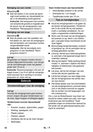 – 9 
Afbeelding 
 Stel het station in de ruimte die gerei-nigd 
moet worden op, bijvoorbeeld zo-als 
in de afbeelding wordt getoond. 
Instructie: Het aanpassen aan ruimtes 
van wisselende grootte is mogelijk door 
de keuze van de reinigingsduur (zie 
Hoofdstuk “Reinigingsduur kiezen”). 
Afbeelding 
 Kies de plaats voor het opstellen van 
het station zo, dat voor de reinigingsro-bot 
het bereiken van meerdere ruimtes 
vergemakkelijkt wordt. 
Instructie: Stel de benodigde reini-gingsduur 
in (zie Hoofdstuk Reini-gingsduur 
kiezen). 
Instructie: Kamerovergangen met een af-stapje 
tussen 2 en 8 cm rijdt de reinigings-robot 
wanneer hij in werking is normaal 
gesproken af, maar niet op. 
 Houd de reinigingsrobot in de gaten bij 
de eerste reinigingswerken. Hindernis-sen 
in de ruimte die hij niet aankan, 
moet u voortijdig verwijderen. Zo ver-mijdt 
u ongewenste onderbrekingen. 
 Ruim voor de inzet van de reinigingsro-bot 
precies zo op, alsof u zou stofzui-gen. 
Laat geen losse voorwerpen op de 
vloer liggen. 
 Bind omlaag hangende kabels, snoeren 
of gordijnen op, om te vermijden dat ze 
omlaag getrokken worden. 
 Let erop, dat de accu helemaal geladen 
is, wanneer u het apparaat langer dan 4 
maanden opbergt. 
 Stel op het station Stille werking (Quiet 
mode) in, wanneer u tijdens het televi-siekijken 
of telefoneren niet gestoord 
wilt worden. 
 Let erop, dat bij het reinigen van een 
ruimte alle deuren gesloten zijn. 
 Let bij het reinigen van een etage erop, 
dat de reinigingsrobot niet achter deu-ren 
kan komen. 
 Het beste tijdstip voor het uitschakelen 
van de reinigingsrobot is, wanneer deze 
zich in het station bevindt om opgela-den 
te worden (na het leegzuigen van 
het vuilreservoir). 
Om u met de RoboCleaner nog meer ver-trouwd 
te maken raden wij u aan, voor inge-bruikname 
aan het hoofdstuk Vaak 
gestelde vragen en antwoorden daaropop 
het einde van de gebruiksaanwijzing aan-dacht 
te schenken. 
Reiniging van een ruimte 
Reiniging van een etage 
Let op: 
Bij galerijen en trappen moeten binnen-hoeken 
afgeschermd worden, voor het ge-val 
de doorrijdhoogte onder het gebied 
groter dan 10 cm is. 
Gebruik 
Voorbereidingen voor de reiniging 
Let op: 
Voordat de reinigingsrobot gaat werken 
ervoor zorgen dat geen hindernissen op 
de vloer, tegen trappen of afstapjes liggen. 
Hindernissen kunnen bijvoorbeeld 
zijn: 
– Kranten, boeken, tijdschriften, papier 
– Kleding, speelgoed, cd's 
– Plastic zakken 
– Flessen, glazen 
– Gordijnen die tot op de vloer hangen 
– Badmatjes 
Geen hindernissen zijn bijvoorbeeld: 
– Afzonderlijke snoeren in de ruimte 
– Drempels tot 1 cm hoogte 
– Tapijtfranjes korter dan 10 cm 
Tips en handigheidjes 
52 NL 
 